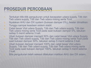 PROSEDUR PERCOBAAN
1. Tentukan titik-titik pengukuran untuk kecepatan udara supply, Tdb dan
Twb udara supply, Tdb dan Twb udara mixing serta Tcoil.
2. Nyalakan AHU dan DX system (bukaan damper 0%), heater dimatikan.
3. Tunggu sampai keadaan sistem stabil.
4. Catat besar Vtot udara Supply, Tdb dan Twb udara supply, Tdb dan
Twb udara mixing serta Tcoil pada saat bukaan damper 0%, lakukan
setiap 5 menit selama 3 kali.
5. Ubah bukaan damper menjadi 50% dan catat besar Vtot udara Supply,
Tdb dan Twb udara supply, Tdb dan Twb udara mixing serta Tcoil pada
saat bukaan damper 50%, lakukan setiap 5 menit selama 3 kali.
6. Ubah bukaan damper menjadi 100% dan catat besar Vtot udara
Supply, Tdb dan Twb udara supply, Tdb dan Twb udara mixing serta
Tcoil pada saat bukaan damper 100%, lakukan setiap 5 menit selama
3 kali.
7. Bila pengukuran telah selesai dilakukan matikan AHU dan DX sstem.
 