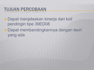 TUJUAN PERCOBAAN
 Dapat menjelaskan kinerja dari koil
pendingin tipe 39ED08
 Dapat membandingkannya dengan teori
yang ada
 