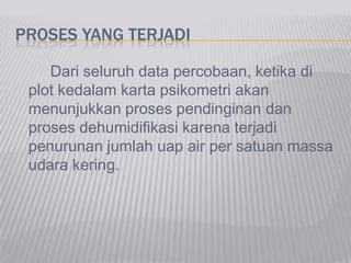 PROSES YANG TERJADI
Dari seluruh data percobaan, ketika di
plot kedalam karta psikometri akan
menunjukkan proses pendinginan dan
proses dehumidifikasi karena terjadi
penurunan jumlah uap air per satuan massa
udara kering.
 