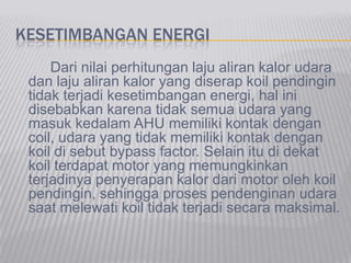 KESETIMBANGAN ENERGI
Dari nilai perhitungan laju aliran kalor udara
dan laju aliran kalor yang diserap koil pendingin
tidak terjadi kesetimbangan energi, hal ini
disebabkan karena tidak semua udara yang
masuk kedalam AHU memiliki kontak dengan
coil, udara yang tidak memiliki kontak dengan
koil di sebut bypass factor. Selain itu di dekat
koil terdapat motor yang memungkinkan
terjadinya penyerapan kalor dari motor oleh koil
pendingin, sehingga proses pendenginan udara
saat melewati koil tidak terjadi secara maksimal.
 