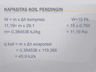 KAPASITAS KOIL PENDINGIN
W = m x Δh kompresi W=15 Pk
11,19= m x 29,1 = 15 x 0,764
m= 0,384536 kJ/kg = 11,19 Kw
q koil = m x Δh evaporasi
= 0,384536 x 119,366
= 45,9 kJ/s
 