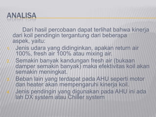 ANALISA
Dari hasil percobaan dapat terlihat bahwa kinerja
dari koil pendingin tergantung dari beberapa
aspek, yaitu:
1. Jenis udara yang didinginkan, apakan return air
100%, fresh air 100% atau mixing air.
2. Semakin banyak kandungan fresh air (bukaan
damper semakin banyak) maka efektivitas koil akan
semakin meningkat.
3. Beban lain yang terdapat pada AHU seperti motor
dan heater akan mempengaruhi kinerja koil.
4. Jenis pendingin yang digunakan pada AHU ini ada
lah DX system atau Chiller system
 