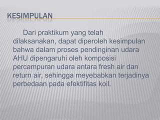 KESIMPULAN
Dari praktikum yang telah
dilaksanakan, dapat diperoleh kesimpulan
bahwa dalam proses pendinginan udara
AHU dipengaruhi oleh komposisi
percampuran udara antara fresh air dan
return air, sehingga meyebabkan terjadinya
perbedaan pada efektifitas koil.
 