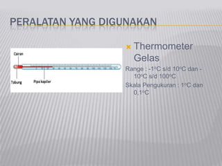PERALATAN YANG DIGUNAKAN
 Thermometer
Gelas
Range : -1oC s/d 10oC dan -
10oC s/d 100oC
Skala Pengukuran : 1oC dan
0,1oC
 