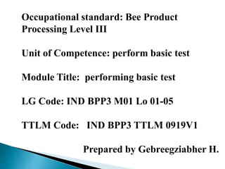 Occupational standard: Bee Product
Processing Level III
Unit of Competence: perform basic test
Module Title: performing basic test
LG Code: IND BPP3 M01 Lo 01-05
TTLM Code: IND BPP3 TTLM 0919V1
Prepared by Gebreegziabher H.
 