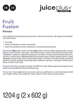 Fruit
Fusion
Flavour
Food supplement providing plant-based protein, vitamins and minerals, with sugars and sweetener.
Fruit fusion flavour.
	 Low sugar
	 Protein contributes to muscle mass growth
	 Vitamin B5 (pantothenic acid) contributes to normal mental performance
Ingredients: Soya protein isolate (contains soya lecithin), beetroot (Beta vulgaris) powder, coconut
blossom nectar powder, cane sugar, natural flavourings, coconut blend powder (coconut milk,
maltodextrin, coconut oil, stabiliser (acacia gum)), tart cherry (Prunus cerasus) powder (tart cherry,
rice flour), acerola cherry (Malpighia glabra) juice powder, guava (Psidium guajava) extract, mango
(Mangifera indica) extract, lemon (Citrus limon) extract, UV-treated mushroom powder containing
vitamin D, sea salt, sweetener (steviol glycoside), stabilisers (guar gum, acacia gum, xanthan gum),
flavour enhancer (citric acid).
Directions: Mix 40 g (2 scoops) of powder with 300 ml of water. Shake vigorously and enjoy! Do not
exceed recommended dose of one serving per day.
Please note: Food supplements must not be used as a substitute for a varied and balanced diet
and a healthy lifestyle. Not suitable for infants. Keep out of the reach of young children.
IE
GB
1204g (2 x 602g)
 
