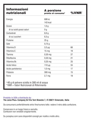 Prodotto in USA e distribuito da:
The Juice Plus+ Company Srl Via Torri Bianche 7, IT-20871 Vimercate, Italia
Da consumarsi preferibilmente entro fine/numero lotto: vedere il retro della confezione.
Conservare in un luogo fresco e asciutto.
Confezioni non vendibili singolarmente.
Su juiceplus.com sono disponibili consigli per ricette e molto altro.
a	
40 g di polvere sciolta in 300 ml di acqua
*	
VNR = Valori Nutrizionali di Riferimento
Informazioni
nutrizionali %VNR*
A porzione
pronta al consumoa
Energia 606 kJ
143 kcal
Grassi 1,0 g
di cui acidi grassi saturi 0 g
Carboidrati 8,0 g
di cui zuccheri 6,5 g
Proteine 25 g
Sale 0,75 g
Vitamina D 3,3 μg 66
Vitamina C 15 mg 19
Tiamina 0,30 mg 27
Riboflavina 0,30 mg 21
Vitamina B6 0,35 mg 25
Acido folico 110 μg 55
Acido pantotenico 1,0 mg 17
Potassio 300 mg 15
Ferro 2,7 mg 19
 