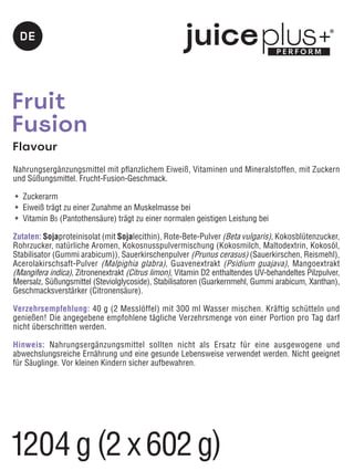 Fruit
Fusion
Flavour
Nahrungsergänzungsmittel mit pflanzlichem Eiweiß, Vitaminen und Mineralstoffen, mit Zuckern
und Süßungsmittel. Frucht-Fusion-Geschmack.
	 Zuckerarm
	 Eiweiß trägt zu einer Zunahme an Muskelmasse bei
	 Vitamin B5 (Pantothensäure) trägt zu einer normalen geistigen Leistung bei
Zutaten: Sojaproteinisolat (mit Sojalecithin), Rote-Bete-Pulver (Beta vulgaris), Kokosblütenzucker,
Rohrzucker, natürliche Aromen, Kokosnusspulvermischung (Kokosmilch, Maltodextrin, Kokosöl,
Stabilisator (Gummi arabicum)), Sauerkirschenpulver (Prunus cerasus) (Sauerkirschen, Reismehl),
Acerolakirschsaft-Pulver (Malpighia glabra), Guavenextrakt (Psidium guajava), Mangoextrakt
(Mangifera indica), Zitronenextrakt (Citrus limon), Vitamin D2 enthaltendes UV-behandeltes Pilzpulver,
Meersalz, Süßungsmittel (Steviolglycoside), Stabilisatoren (Guarkernmehl, Gummi arabicum, Xanthan),
Geschmacksverstärker (Citronensäure).
Verzehrsempfehlung: 40 g (2 Messlöffel) mit 300 ml Wasser mischen. Kräftig schütteln und
genießen! Die angegebene empfohlene tägliche Verzehrsmenge von einer Portion pro Tag darf
nicht überschritten werden.
Hinweis: Nahrungsergänzungsmittel sollten nicht als Ersatz für eine ausgewogene und
abwechslungsreiche Ernährung und eine gesunde Lebensweise verwendet werden. Nicht geeignet
für Säuglinge. Vor kleinen Kindern sicher aufbewahren.
DE
1204g (2 x 602g)
 