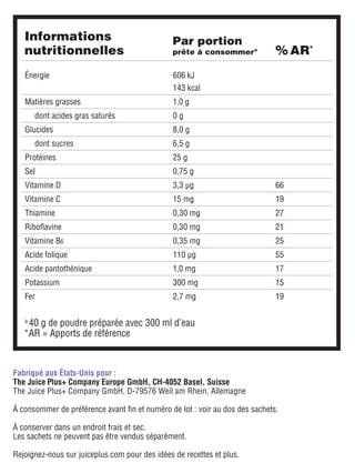 Fabriqué aux États-Unis pour :
The Juice Plus+ Company Europe GmbH, CH-4052 Basel, Suisse
The Juice Plus+ Company GmbH, D-79576 Weil am Rhein, Allemagne
À consommer de préférence avant fin et numéro de lot : voir au dos des sachets.
À conserver dans un endroit frais et sec.
Les sachets ne peuvent pas être vendus séparément.
Rejoignez-nous sur juiceplus.com pour des idées de recettes et plus.
a	
40 g de poudre préparée avec 300 ml d’eau
*	
AR = Apports de référence
Informations
nutritionnelles % AR*
Par portion
prête à consommera
Énergie 606 kJ
143 kcal
Matières grasses 1,0 g
dont acides gras saturés 0 g
Glucides 8,0 g
dont sucres 6,5 g
Protéines 25 g
Sel 0,75 g
Vitamine D 3,3 μg 66
Vitamine C 15 mg 19
Thiamine 0,30 mg 27
Riboflavine 0,30 mg 21
Vitamine B6 0,35 mg 25
Acide folique 110 μg 55
Acide pantothénique 1,0 mg 17
Potassium 300 mg 15
Fer 2,7 mg 19
 