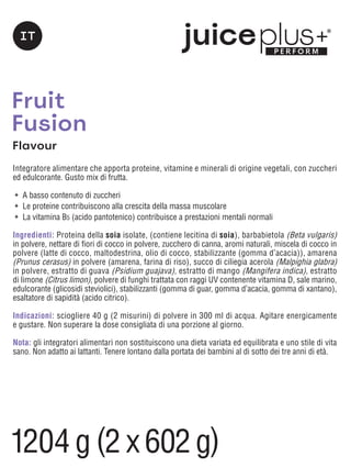 Fruit
Fusion
Flavour
Integratore alimentare che apporta proteine, vitamine e minerali di origine vegetali, con zuccheri
ed edulcorante. Gusto mix di frutta.
	 A basso contenuto di zuccheri
	 Le proteine contribuiscono alla crescita della massa muscolare
	 La vitamina B5 (acido pantotenico) contribuisce a prestazioni mentali normali
Ingredienti: Proteina della soia isolate, (contiene lecitina di soia), barbabietola (Beta vulgaris)
in polvere, nettare di fiori di cocco in polvere, zucchero di canna, aromi naturali, miscela di cocco in
polvere (latte di cocco, maltodestrina, olio di cocco, stabilizzante (gomma d’acacia)), amarena
(Prunus cerasus) in polvere (amarena, farina di riso), succo di ciliegia acerola (Malpighia glabra)
in polvere, estratto di guava (Psidium guajava), estratto di mango (Mangifera indica), estratto
di limone (Citrus limon), polvere di funghi trattata con raggi UV contenente vitamina D, sale marino,
edulcorante (glicosidi steviolici), stabilizzanti (gomma di guar, gomma d’acacia, gomma di xantano),
esaltatore di sapidità (acido citrico).
Indicazioni: sciogliere 40 g (2 misurini) di polvere in 300 ml di acqua. Agitare energicamente
e gustare. Non superare la dose consigliata di una porzione al giorno.
Nota: gli integratori alimentari non sostituiscono una dieta variata ed equilibrata e uno stile di vita
sano. Non adatto ai lattanti. Tenere lontano dalla portata dei bambini al di sotto dei tre anni di età.
IT
1204g (2 x 602g)
 