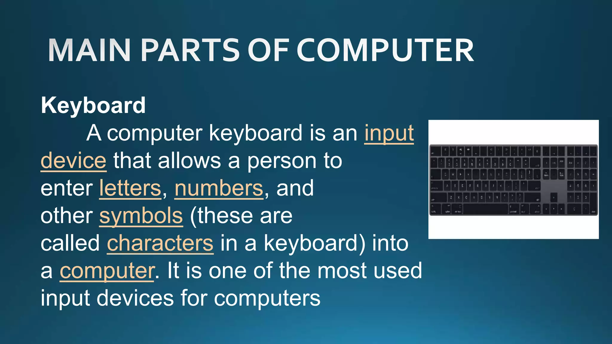Keyboard
A computer keyboard is an input
device that allows a person to
enter letters, numbers, and
other symbols (these are
called characters in a keyboard) into
a computer. It is one of the most used
input devices for computers