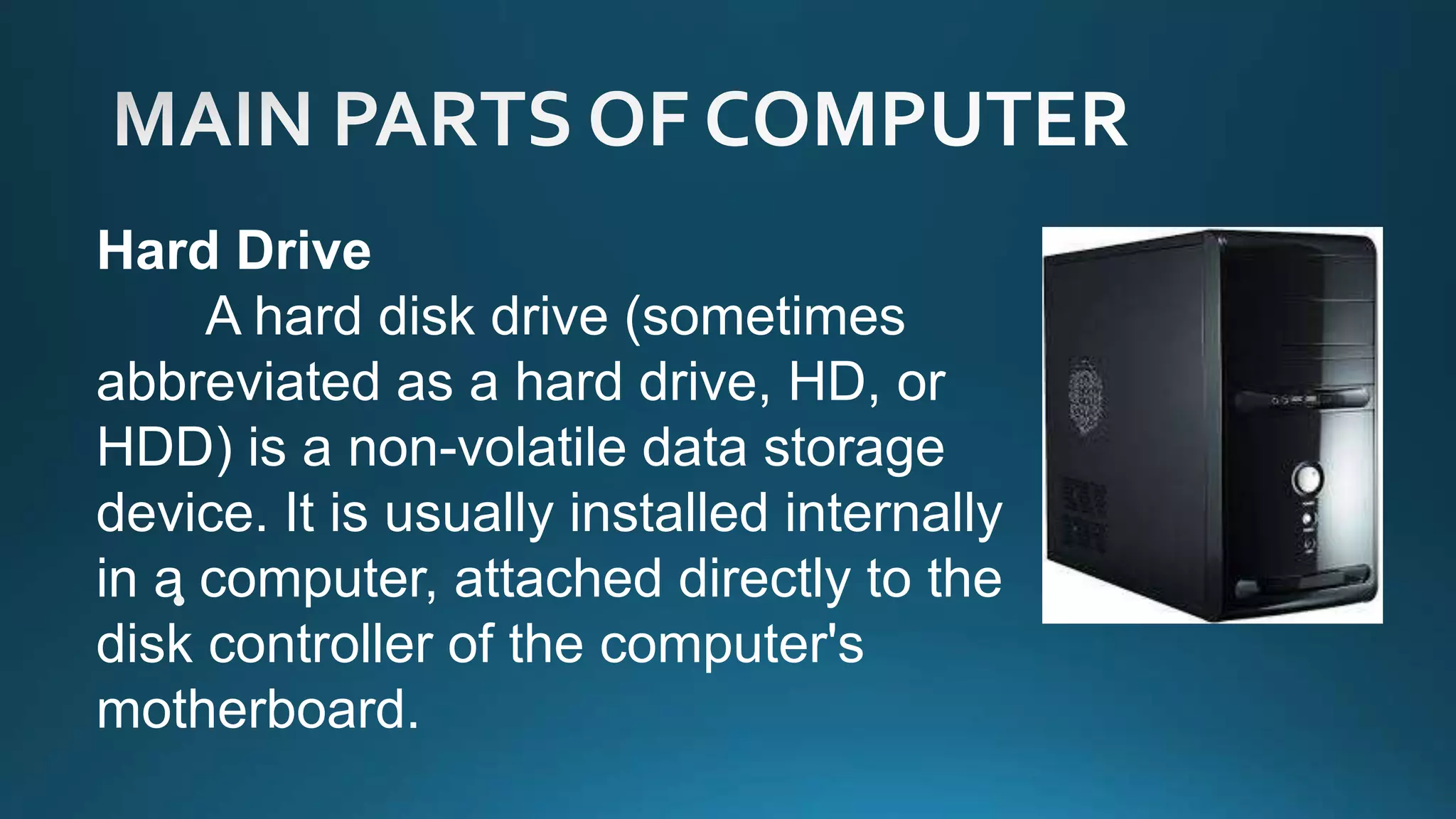Hard Drive
A hard disk drive (sometimes
abbreviated as a hard drive, HD, or
HDD) is a non-volatile data storage
device. It is usually installed internally
in a computer, attached directly to the
disk controller of the computer's
motherboard.