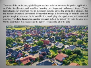 There are different industry globally gain the best solution to create the perfect application.
Artificial intelligence and machine learning are important technology today. These
technologies play important role in the major industry across the globe. It is advisable for
the business owners to understand the technical things. It is necessary to train the data and
get the magical outcome. It is suitable for developing the application and automated
machine. The data Annotation service germany is best for industry to train the data sets.
On the other hand, it is regarded as the perfect technique to label the data.
 