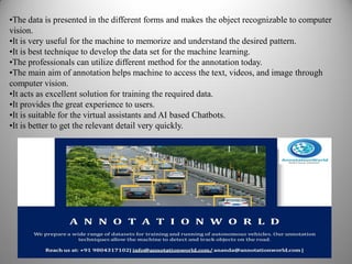 •The data is presented in the different forms and makes the object recognizable to computer
vision.
•It is very useful for the machine to memorize and understand the desired pattern.
•It is best technique to develop the data set for the machine learning.
•The professionals can utilize different method for the annotation today.
•The main aim of annotation helps machine to access the text, videos, and image through
computer vision.
•It acts as excellent solution for training the required data.
•It provides the great experience to users.
•It is suitable for the virtual assistants and AI based Chatbots.
•It is better to get the relevant detail very quickly.
 