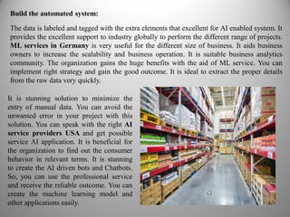 Build the automated system:
The data is labeled and tagged with the extra elements that excellent for AI enabled system. It
provides the excellent support to industry globally to perform the different range of projects.
ML services in Germany is very useful for the different size of business. It aids business
owners to increase the scalability and business operation. It is suitable business analytics
community. The organization gains the huge benefits with the aid of ML service. You can
implement right strategy and gain the good outcome. It is ideal to extract the proper details
from the raw data very quickly.
It is stunning solution to minimize the
entry of manual data. You can avoid the
unwanted error in your project with this
solution. You can speak with the right AI
service providers USA and get possible
service AI application. It is beneficial for
the organization to find out the consumer
behavior in relevant terms. It is stunning
to create the AI driven bots and Chatbots.
So, you can use the professional service
and receive the reliable outcome. You can
create the machine learning model and
other applications easily.
 