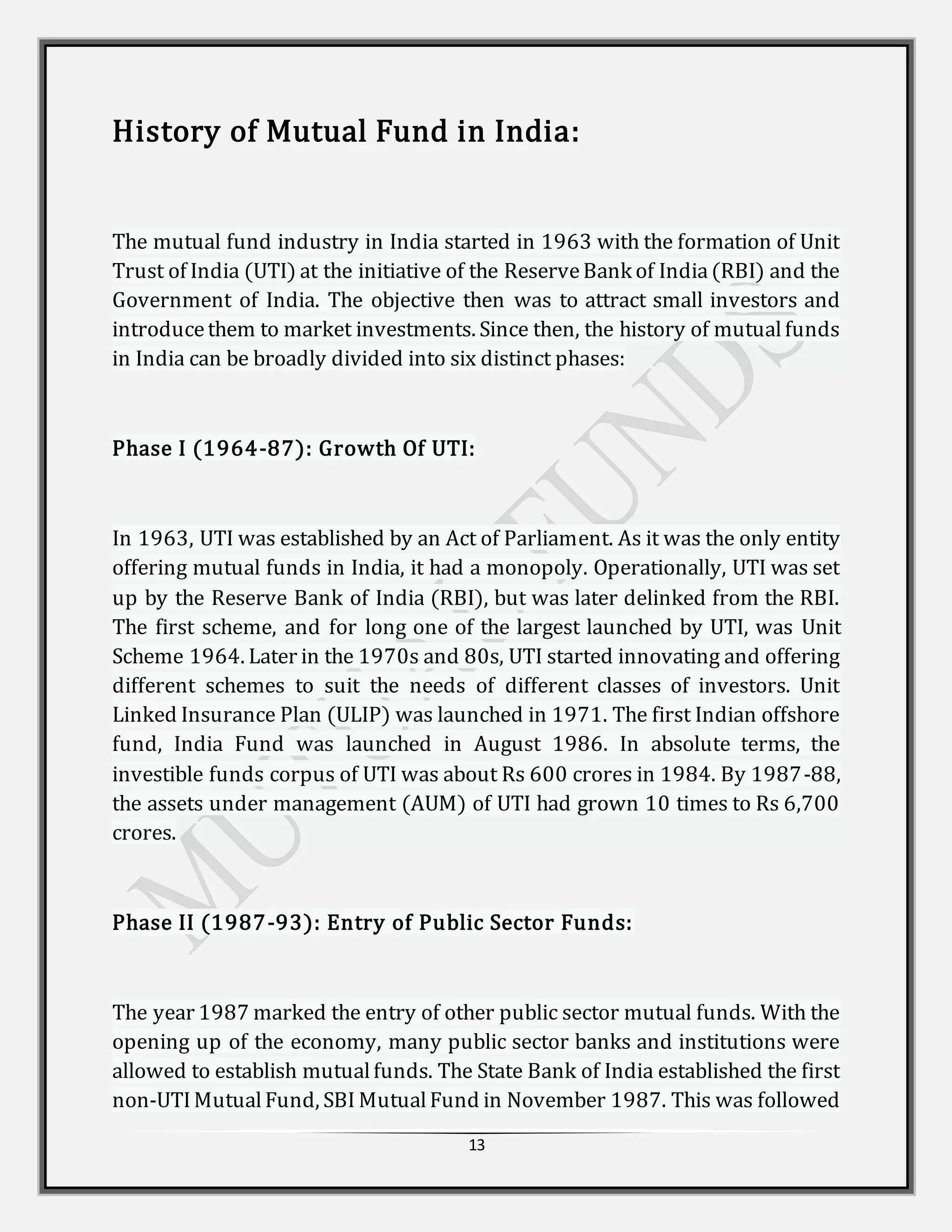 13
History of Mutual Fund in India:
The mutual fund industry in India started in 1963 with the formation of Unit
Trust of India (UTI) at the initiative of the ReserveBank of India(RBI) and the
Government of India. The objective then was to attract small investors and
introducethem to market investments. Since then, the history of mutualfunds
in India can be broadly divided into six distinct phases:
Phase I (1964-87): Growth Of UTI:
In 1963, UTI was established by an Act of Parliament. As it was the only entity
offering mutual funds in India, it had a monopoly. Operationally, UTI was set
up by the Reserve Bank of India (RBI), but was later delinked from the RBI.
The first scheme, and for long one of the largest launched by UTI, was Unit
Scheme 1964. Later in the 1970s and 80s, UTI started innovating and offering
different schemes to suit the needs of different classes of investors. Unit
Linked Insurance Plan (ULIP) was launched in 1971. The first Indian offshore
fund, India Fund was launched in August 1986. In absolute terms, the
investible funds corpus of UTI was about Rs 600 crores in 1984. By 1987-88,
the assets under management (AUM) of UTI had grown 10 times to Rs 6,700
crores.
Phase II (1987-93): Entry of Public Sector Funds:
The year 1987 marked the entry of other public sector mutual funds. With the
opening up of the economy, many public sector banks and institutions were
allowed to establish mutualfunds. The State Bank of India established the first
non-UTIMutualFund, SBI MutualFund in November 1987. This was followed
 