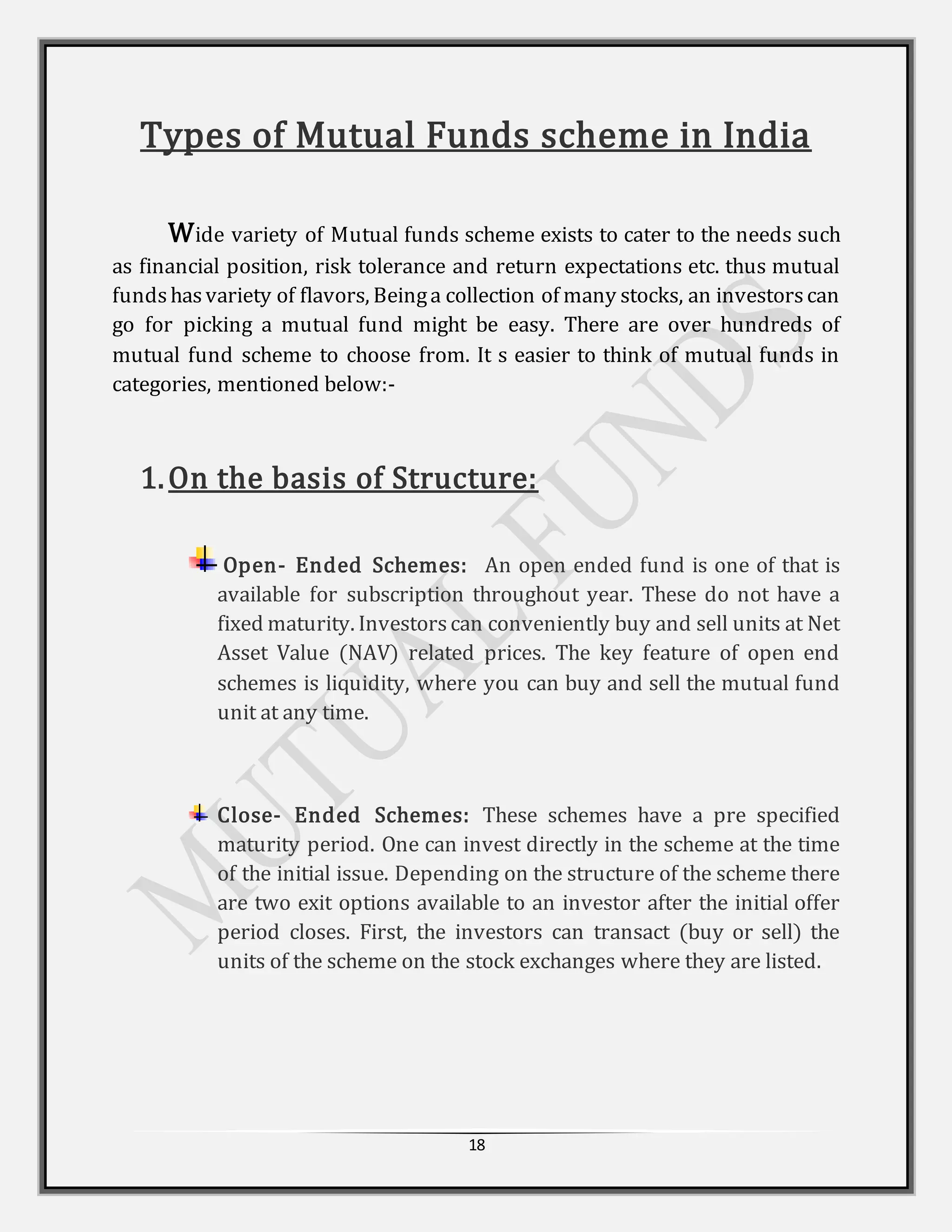 18
Types of Mutual Funds scheme in India
Wide variety of Mutual funds scheme exists to cater to the needs such
as financial position, risk tolerance and return expectations etc. thus mutual
fundshasvariety of flavors, Beinga collection of many stocks, an investorscan
go for picking a mutual fund might be easy. There are over hundreds of
mutual fund scheme to choose from. It s easier to think of mutual funds in
categories, mentioned below:-
1.On the basis of Structure:
Open- Ended Schemes: An open ended fund is one of that is
available for subscription throughout year. These do not have a
fixed maturity. Investorscan conveniently buy and sell units at Net
Asset Value (NAV) related prices. The key feature of open end
schemes is liquidity, where you can buy and sell the mutual fund
unit at any time.
Close- Ended Schemes: These schemes have a pre specified
maturity period. One can invest directly in the scheme at the time
of the initial issue. Depending on the structure of the scheme there
are two exit options available to an investor after the initial offer
period closes. First, the investors can transact (buy or sell) the
units of the scheme on the stock exchanges where they are listed.
 