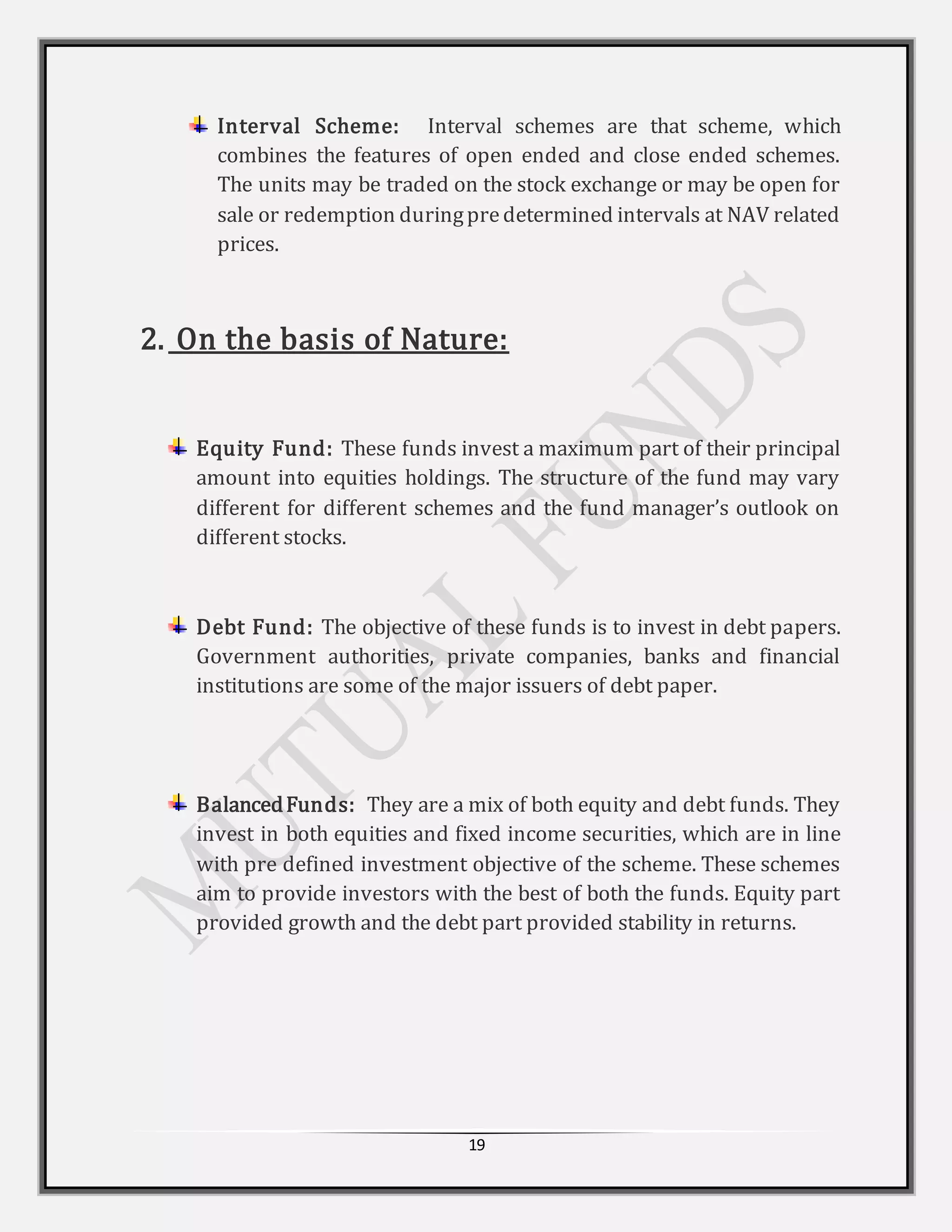19
Interval Scheme: Interval schemes are that scheme, which
combines the features of open ended and close ended schemes.
The units may be traded on the stock exchange or may be open for
sale or redemption duringpredetermined intervals at NAV related
prices.
2. On the basis of Nature:
Equity Fund: These funds invest a maximum part of their principal
amount into equities holdings. The structure of the fund may vary
different for different schemes and the fund manager’s outlook on
different stocks.
Debt Fund: The objective of these funds is to invest in debt papers.
Government authorities, private companies, banks and financial
institutions are some of the major issuers of debt paper.
BalancedFunds: They are a mix of both equity and debt funds. They
invest in both equities and fixed income securities, which are in line
with pre defined investment objective of the scheme. These schemes
aim to provide investors with the best of both the funds. Equity part
provided growth and the debt part provided stability in returns.
 