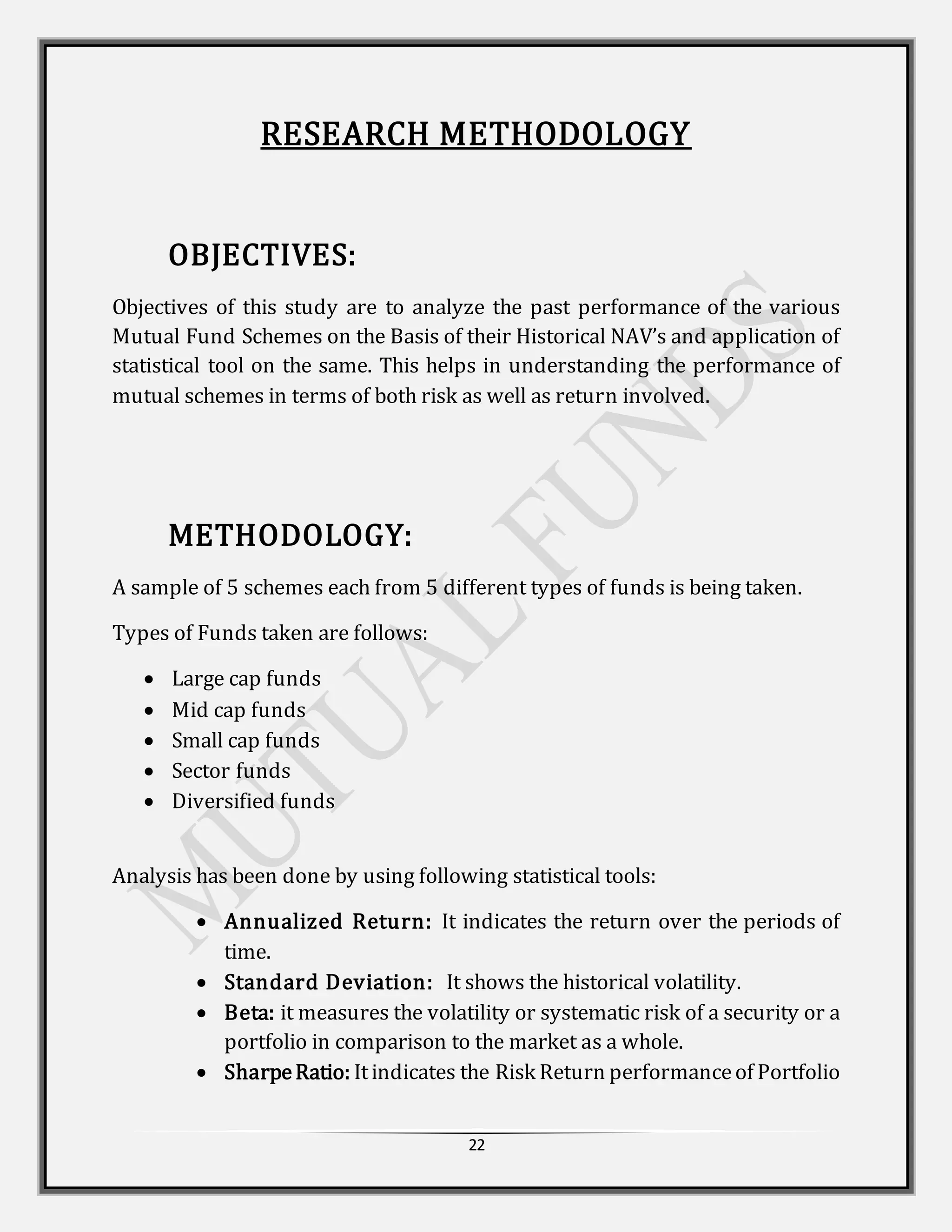 22
RESEARCH METHODOLOGY
OBJECTIVES:
Objectives of this study are to analyze the past performance of the various
Mutual Fund Schemes on the Basis of their Historical NAV’s and application of
statistical tool on the same. This helps in understanding the performance of
mutual schemes in terms of both risk as well as return involved.
METHODOLOGY:
A sample of 5 schemes each from 5 different types of funds is being taken.
Types of Funds taken are follows:
 Large cap funds
 Mid cap funds
 Small cap funds
 Sector funds
 Diversified funds
Analysis has been done by using following statistical tools:
 Annualized Return: It indicates the return over the periods of
time.
 Standard Deviation: It shows the historical volatility.
 Beta: it measures the volatility or systematic risk of a security or a
portfolio in comparison to the market as a whole.
 SharpeRatio: Itindicates the Risk Return performanceof Portfolio
 