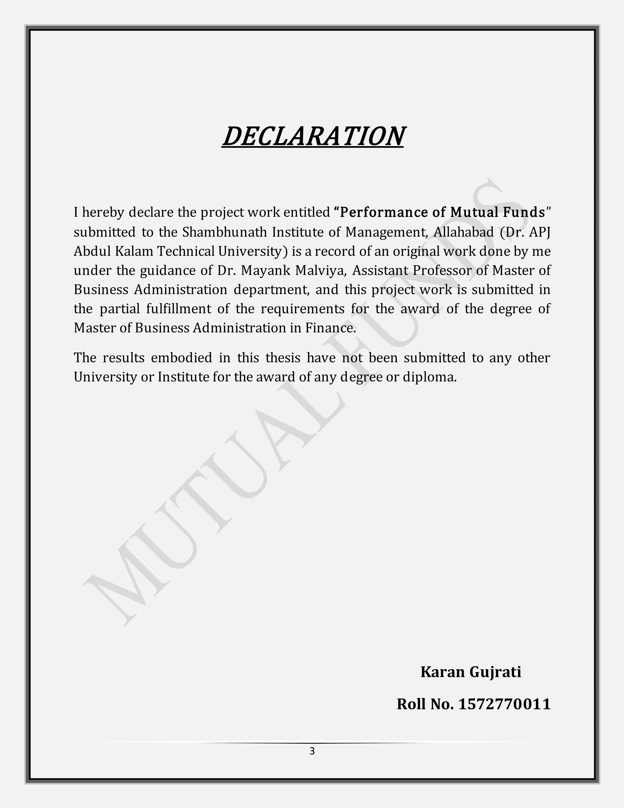 3
DECLARATION
I hereby declare the project work entitled “Performance of Mutual Funds”
submitted to the Shambhunath Institute of Management, Allahabad (Dr. APJ
Abdul Kalam Technical University) is a record of an original work done by me
under the guidance of Dr. Mayank Malviya, Assistant Professor of Master of
Business Administration department, and this project work is submitted in
the partial fulfillment of the requirements for the award of the degree of
Master of Business Administration in Finance.
The results embodied in this thesis have not been submitted to any other
University or Institute for the award of any degree or diploma.
Karan Gujrati
Roll No. 1572770011
 