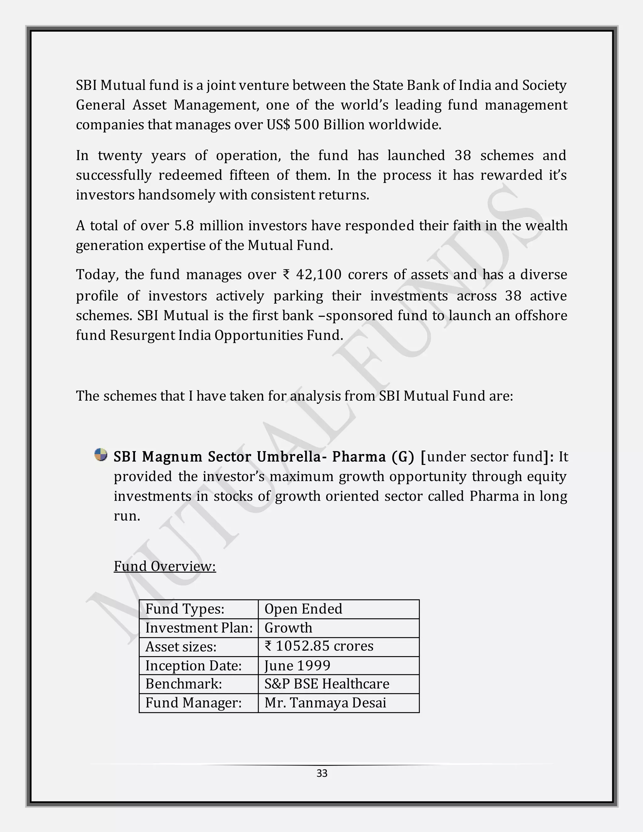 33
SBI Mutual fund is a joint venture between the State Bank of India and Society
General Asset Management, one of the world’s leading fund management
companies that manages over US$ 500 Billion worldwide.
In twenty years of operation, the fund has launched 38 schemes and
successfully redeemed fifteen of them. In the process it has rewarded it’s
investors handsomely with consistent returns.
A total of over 5.8 million investors have responded their faith in the wealth
generation expertise of the Mutual Fund.
Today, the fund manages over ₹ 42,100 corers of assets and has a diverse
profile of investors actively parking their investments across 38 active
schemes. SBI Mutual is the first bank –sponsored fund to launch an offshore
fund Resurgent India Opportunities Fund.
The schemes that I have taken for analysis from SBI Mutual Fund are:
SBI Magnum Sector Umbrella- Pharma (G) [under sector fund]: It
provided the investor’s maximum growth opportunity through equity
investments in stocks of growth oriented sector called Pharma in long
run.
Fund Overview:
Fund Types: Open Ended
Investment Plan: Growth
Asset sizes: ₹ 1052.85 crores
Inception Date: June 1999
Benchmark: S&P BSE Healthcare
Fund Manager: Mr. Tanmaya Desai
 