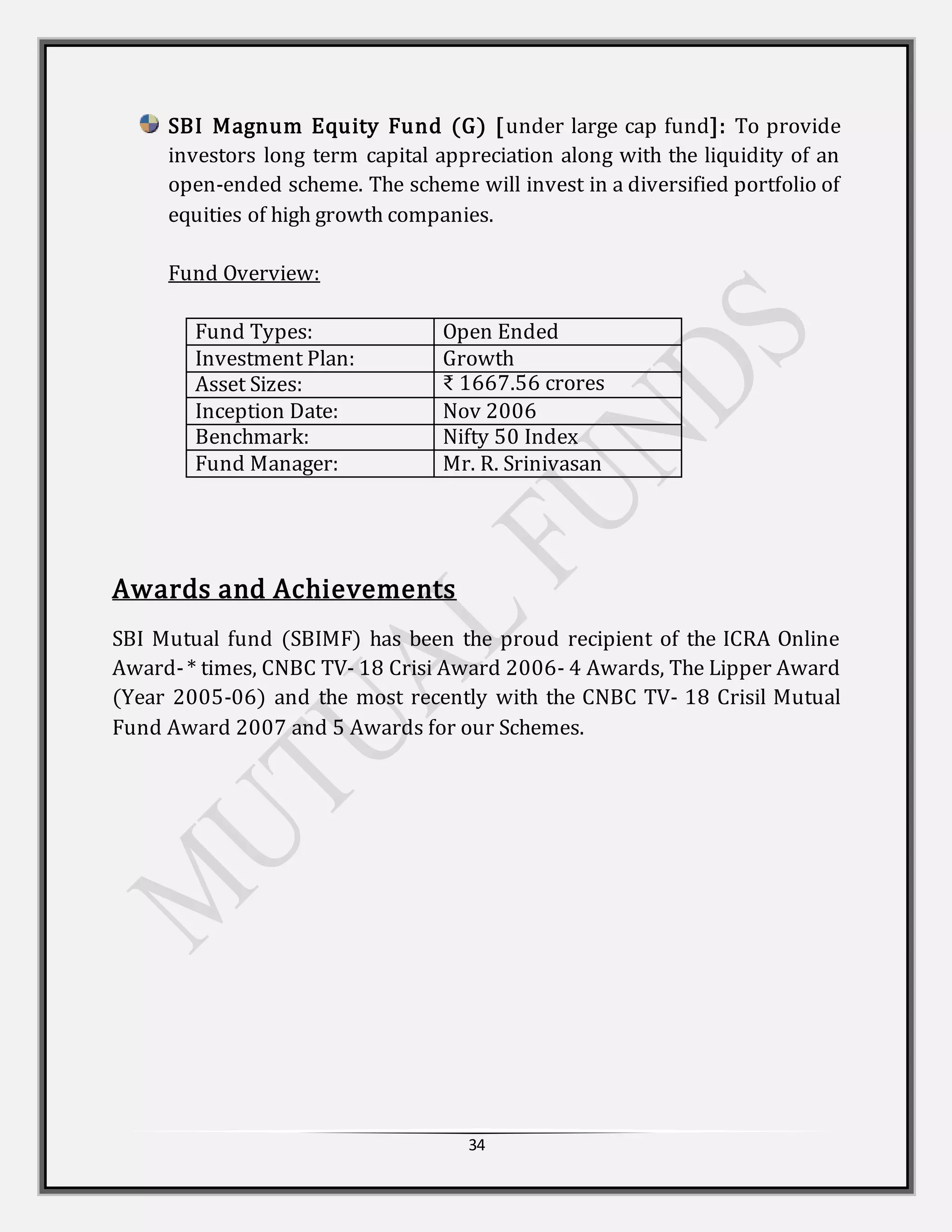 34
SBI Magnum Equity Fund (G) [under large cap fund]: To provide
investors long term capital appreciation along with the liquidity of an
open-ended scheme. The scheme will invest in a diversified portfolio of
equities of high growth companies.
Fund Overview:
Fund Types: Open Ended
Investment Plan: Growth
Asset Sizes: ₹ 1667.56 crores
Inception Date: Nov 2006
Benchmark: Nifty 50 Index
Fund Manager: Mr. R. Srinivasan
Awards and Achievements
SBI Mutual fund (SBIMF) has been the proud recipient of the ICRA Online
Award-* times, CNBC TV- 18 Crisi Award 2006- 4 Awards, The Lipper Award
(Year 2005-06) and the most recently with the CNBC TV- 18 Crisil Mutual
Fund Award 2007 and 5 Awards for our Schemes.
 