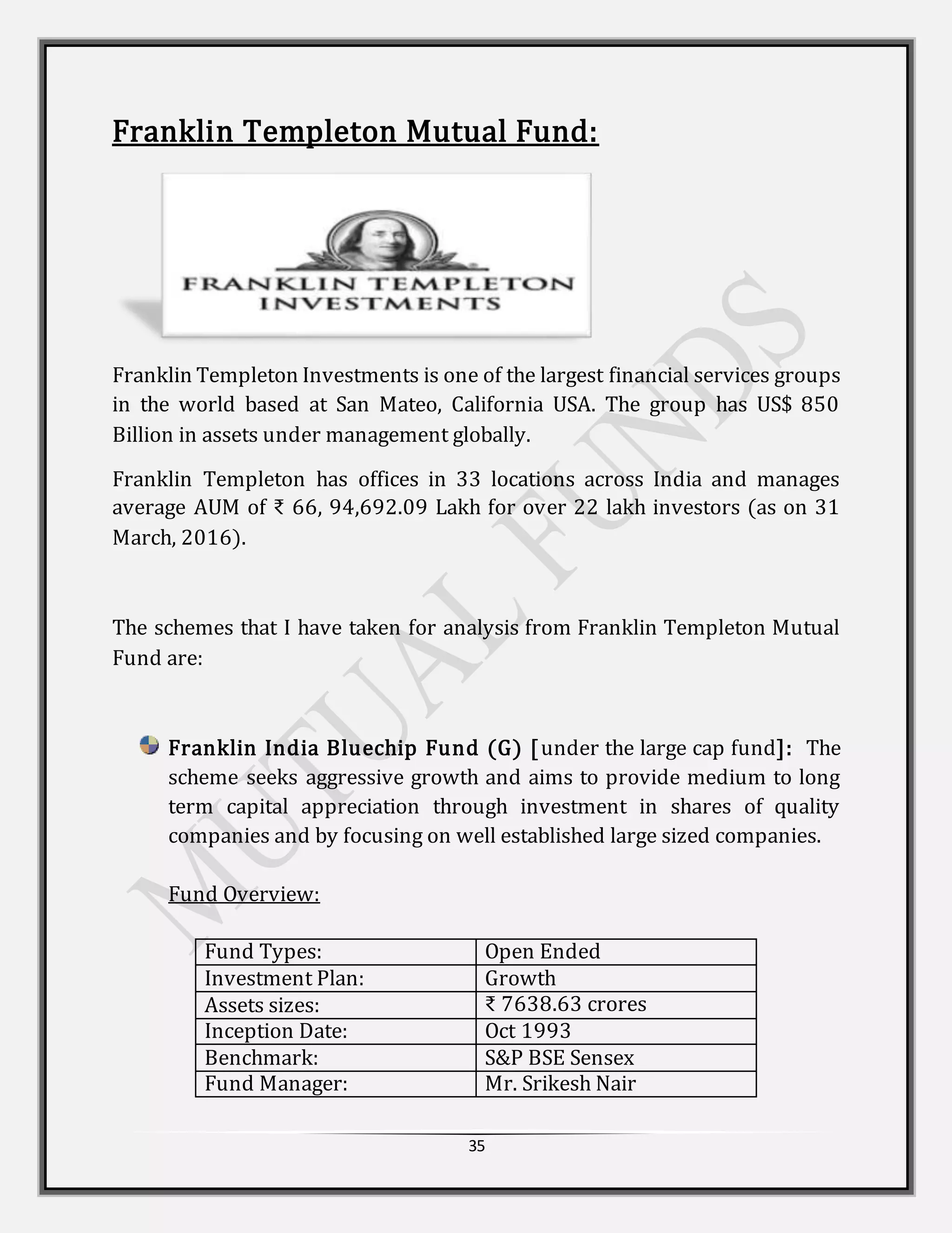35
Franklin Templeton Mutual Fund:
Franklin Templeton Investments is one of the largest financial services groups
in the world based at San Mateo, California USA. The group has US$ 850
Billion in assets under management globally.
Franklin Templeton has offices in 33 locations across India and manages
average AUM of ₹ 66, 94,692.09 Lakh for over 22 lakh investors (as on 31
March, 2016).
The schemes that I have taken for analysis from Franklin Templeton Mutual
Fund are:
Franklin India Bluechip Fund (G) [under the large cap fund]: The
scheme seeks aggressive growth and aims to provide medium to long
term capital appreciation through investment in shares of quality
companies and by focusing on well established large sized companies.
Fund Overview:
Fund Types: Open Ended
Investment Plan: Growth
Assets sizes: ₹ 7638.63 crores
Inception Date: Oct 1993
Benchmark: S&P BSE Sensex
Fund Manager: Mr. Srikesh Nair
 