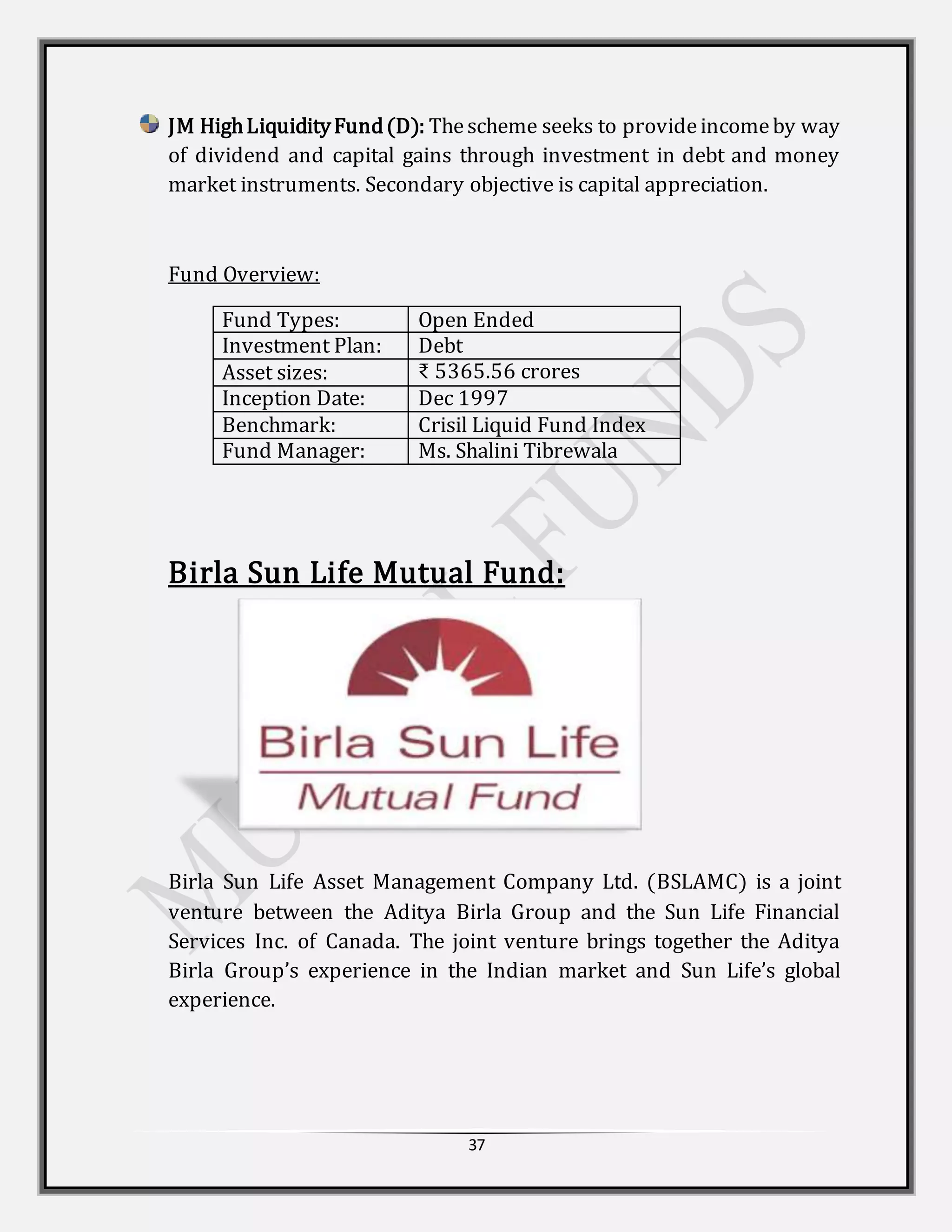 37
JM HighLiquidityFund(D): Thescheme seeks to provideincomeby way
of dividend and capital gains through investment in debt and money
market instruments. Secondary objective is capital appreciation.
Fund Overview:
Fund Types: Open Ended
Investment Plan: Debt
Asset sizes: ₹ 5365.56 crores
Inception Date: Dec 1997
Benchmark: Crisil Liquid Fund Index
Fund Manager: Ms. Shalini Tibrewala
Birla Sun Life Mutual Fund:
Birla Sun Life Asset Management Company Ltd. (BSLAMC) is a joint
venture between the Aditya Birla Group and the Sun Life Financial
Services Inc. of Canada. The joint venture brings together the Aditya
Birla Group’s experience in the Indian market and Sun Life’s global
experience.
 