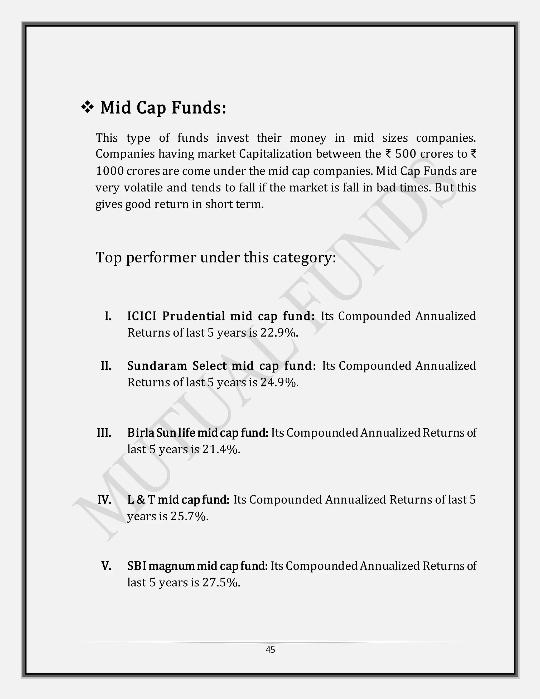 45
 Mid Cap Funds:
This type of funds invest their money in mid sizes companies.
Companies having market Capitalization between the ₹ 500 crores to ₹
1000 croresare come under the mid cap companies. Mid Cap Funds are
very volatile and tends to fall if the market is fall in bad times. But this
gives good return in short term.
Top performer under this category:
I. ICICI Prudential mid cap fund: Its Compounded Annualized
Returns of last 5 years is 22.9%.
II. Sundaram Select mid cap fund: Its Compounded Annualized
Returns of last 5 years is 24.9%.
III. BirlaSunlifemidcap fund: ItsCompoundedAnnualizedReturnsof
last 5 years is 21.4%.
IV. L & T mid capfund: Its Compounded Annualized Returns of last 5
years is 25.7%.
V. SBImagnummid capfund: ItsCompoundedAnnualized Returnsof
last 5 years is 27.5%.
 