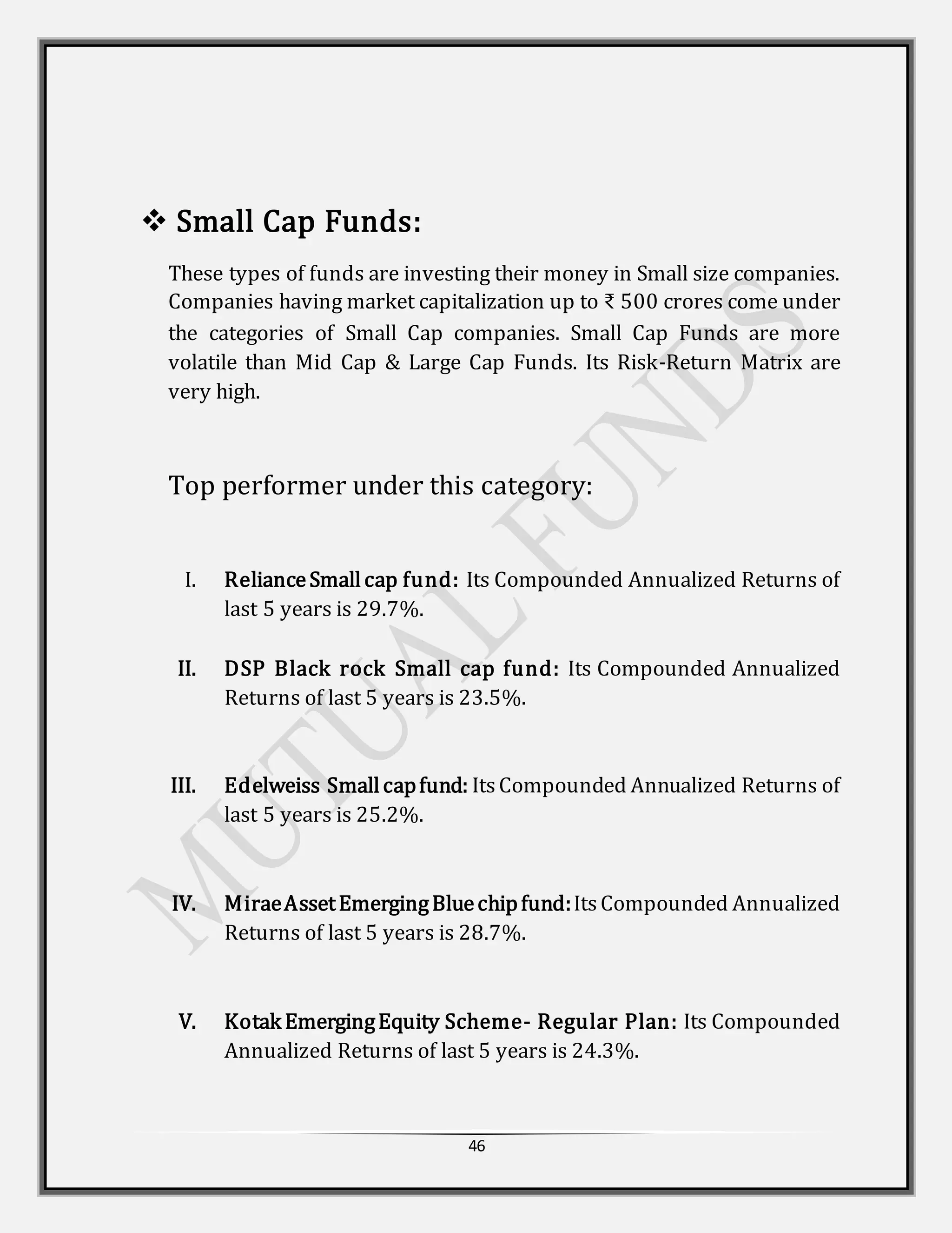 46
 Small Cap Funds:
These types of funds are investing their money in Small size companies.
Companies having market capitalization up to ₹ 500 crores come under
the categories of Small Cap companies. Small Cap Funds are more
volatile than Mid Cap & Large Cap Funds. Its Risk-Return Matrix are
very high.
Top performer under this category:
I. RelianceSmallcap fund: Its Compounded Annualized Returns of
last 5 years is 29.7%.
II. DSP Black rock Small cap fund: Its Compounded Annualized
Returns of last 5 years is 23.5%.
III. Edelweiss Smallcapfund: ItsCompounded Annualized Returns of
last 5 years is 25.2%.
IV. MiraeAssetEmergingBluechipfund:Its Compounded Annualized
Returns of last 5 years is 28.7%.
V. Kotak EmergingEquity Scheme- Regular Plan: Its Compounded
Annualized Returns of last 5 years is 24.3%.
 