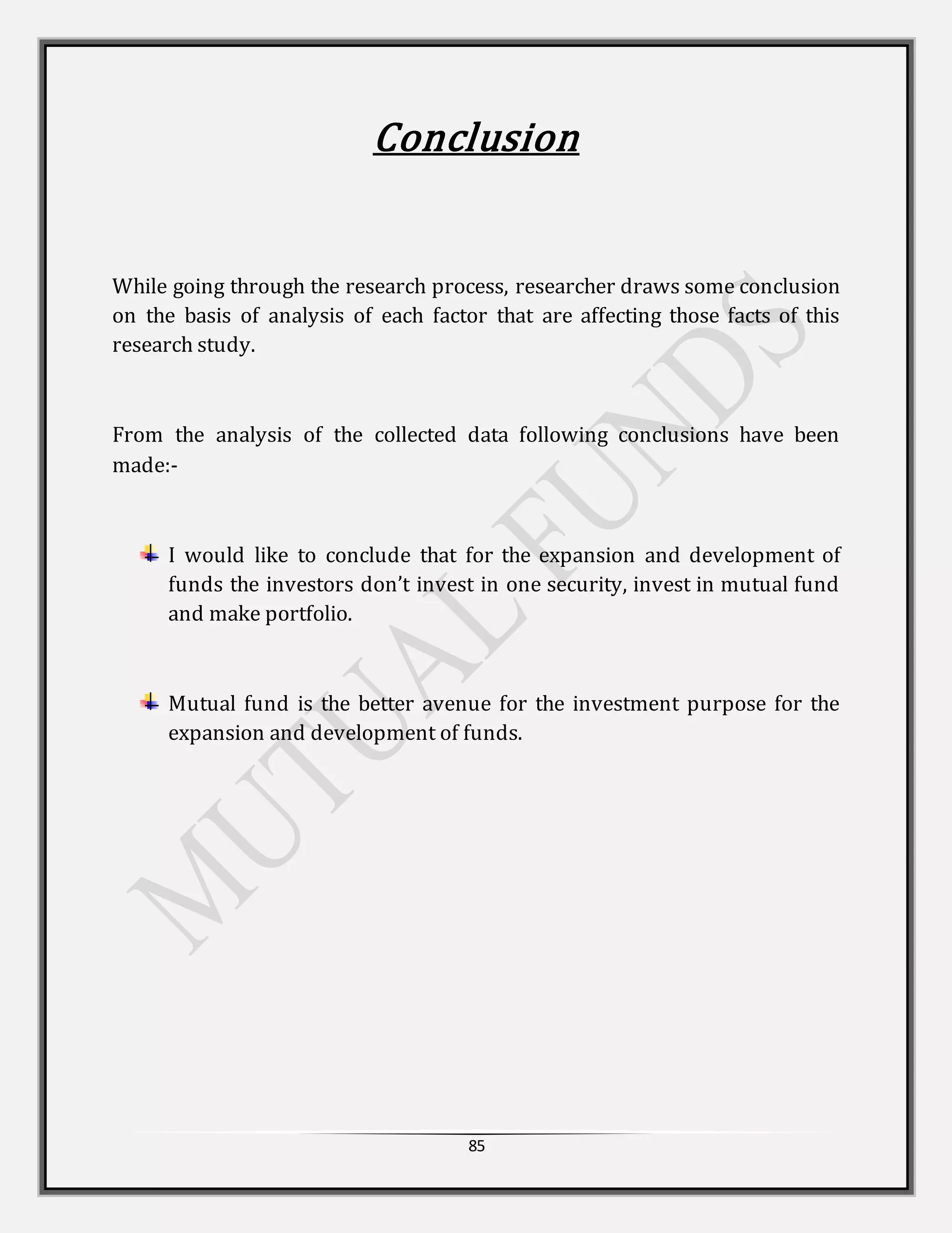 85
Conclusion
While going through the research process, researcher draws some conclusion
on the basis of analysis of each factor that are affecting those facts of this
research study.
From the analysis of the collected data following conclusions have been
made:-
I would like to conclude that for the expansion and development of
funds the investors don’t invest in one security, invest in mutual fund
and make portfolio.
Mutual fund is the better avenue for the investment purpose for the
expansion and development of funds.
 