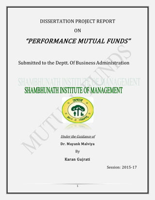 1
DISSERTATION PROJECT REPORT
ON
“PERFORMANCE MUTUAL FUNDS”
Submitted to the Deptt. Of Business Administration
Under the Guidance of
Dr. Mayank Malviya
By
Karan Gujrati
Session: 2015-17
 