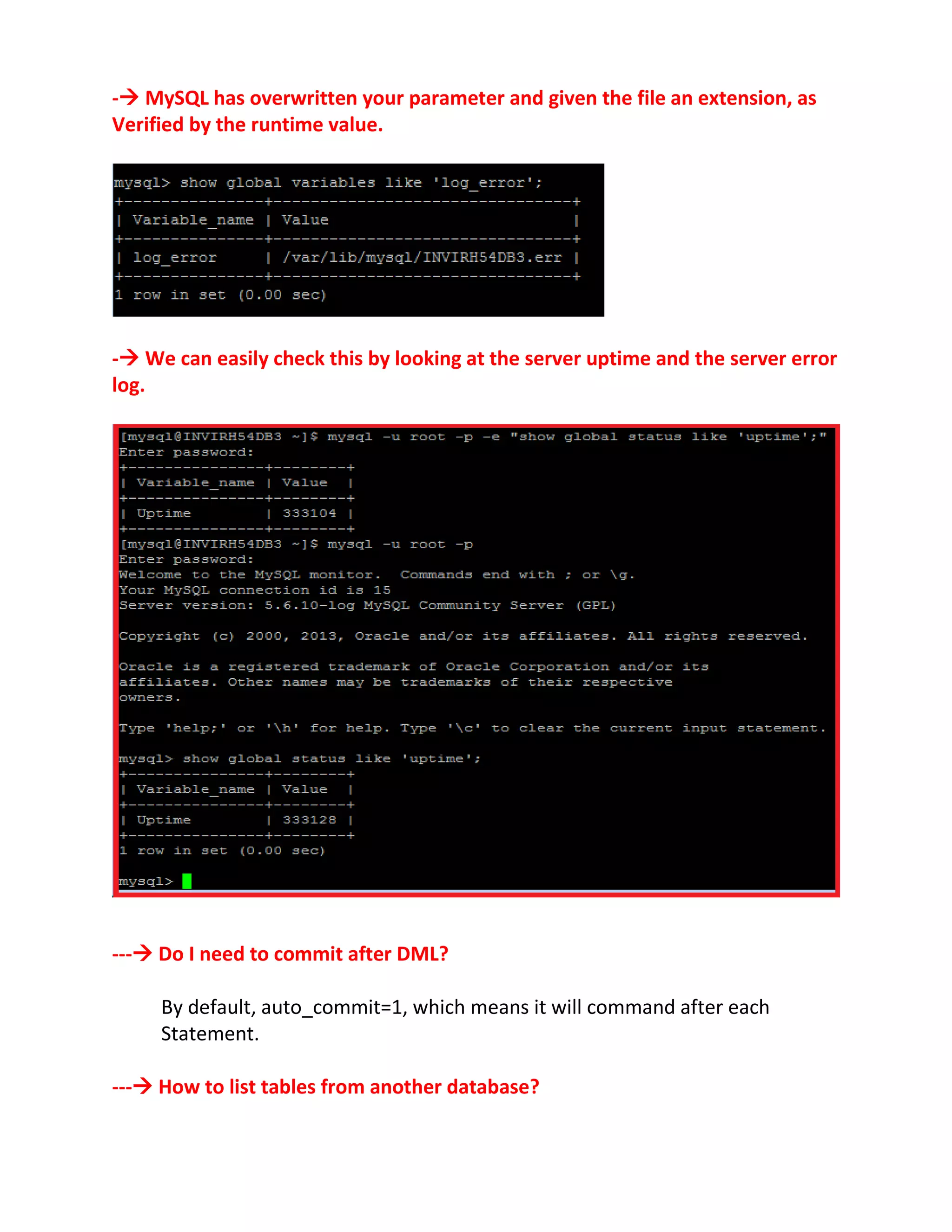 - MySQL has overwritten your parameter and given the file an extension, as
Verified by the runtime value.
- We can easily check this by looking at the server uptime and the server error
log.
--- Do I need to commit after DML?
By default, auto_commit=1, which means it will command after each
Statement.
--- How to list tables from another database?
 