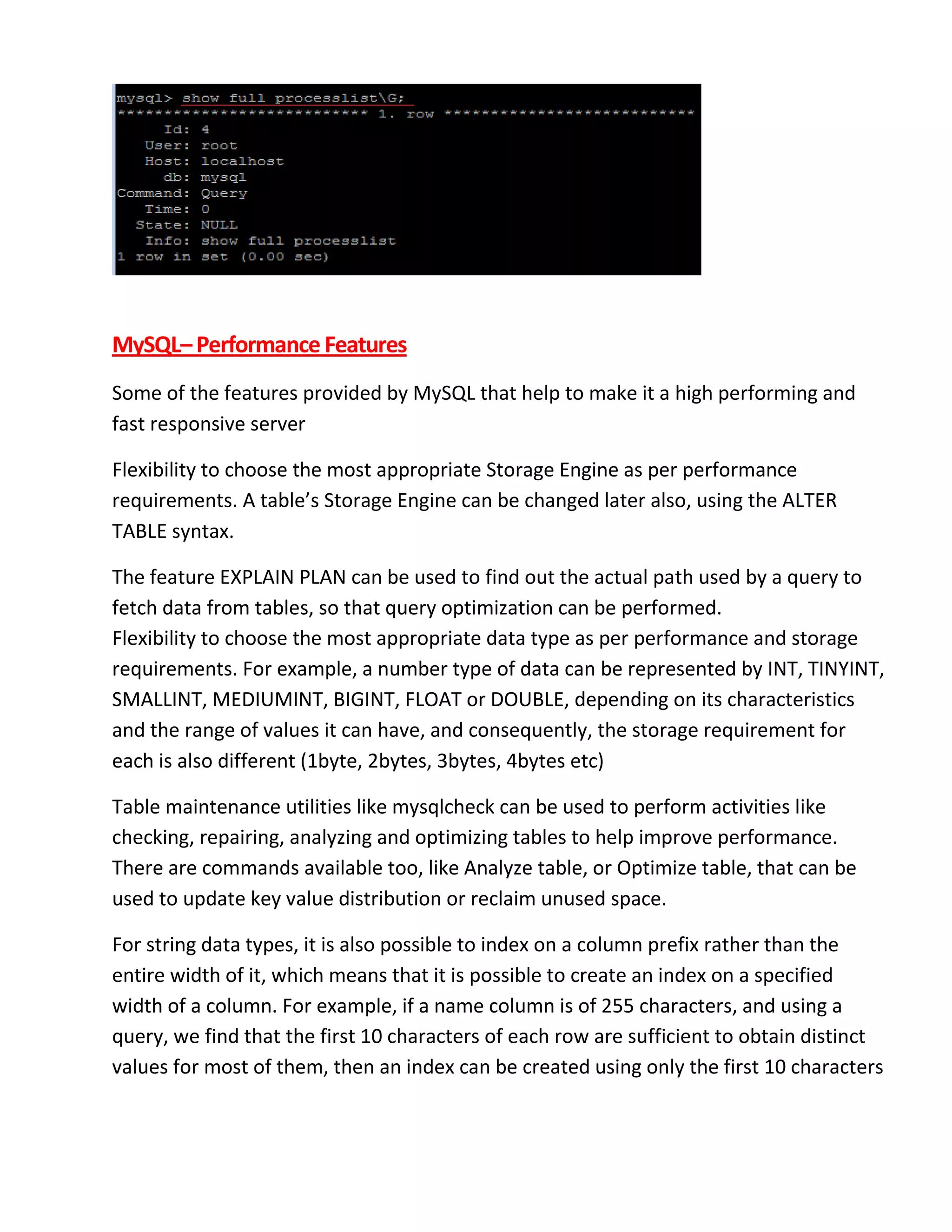 MySQL–Performance Features
Some of the features provided by MySQL that help to make it a high performing and
fast responsive server
Flexibility to choose the most appropriate Storage Engine as per performance
requirements. A table’s Storage Engine can be changed later also, using the ALTER
TABLE syntax.
The feature EXPLAIN PLAN can be used to find out the actual path used by a query to
fetch data from tables, so that query optimization can be performed.
Flexibility to choose the most appropriate data type as per performance and storage
requirements. For example, a number type of data can be represented by INT, TINYINT,
SMALLINT, MEDIUMINT, BIGINT, FLOAT or DOUBLE, depending on its characteristics
and the range of values it can have, and consequently, the storage requirement for
each is also different (1byte, 2bytes, 3bytes, 4bytes etc)
Table maintenance utilities like mysqlcheck can be used to perform activities like
checking, repairing, analyzing and optimizing tables to help improve performance.
There are commands available too, like Analyze table, or Optimize table, that can be
used to update key value distribution or reclaim unused space.
For string data types, it is also possible to index on a column prefix rather than the
entire width of it, which means that it is possible to create an index on a specified
width of a column. For example, if a name column is of 255 characters, and using a
query, we find that the first 10 characters of each row are sufficient to obtain distinct
values for most of them, then an index can be created using only the first 10 characters
 