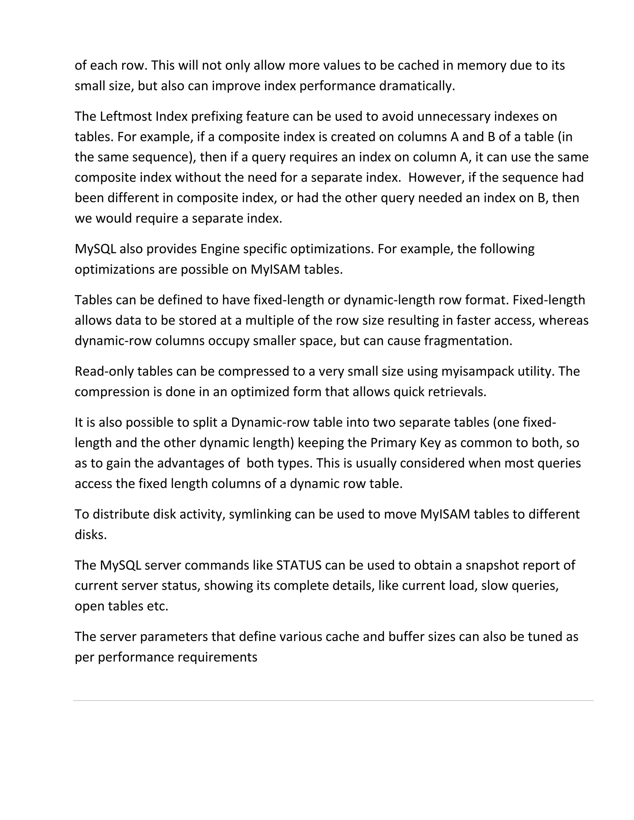 of each row. This will not only allow more values to be cached in memory due to its
small size, but also can improve index performance dramatically.
The Leftmost Index prefixing feature can be used to avoid unnecessary indexes on
tables. For example, if a composite index is created on columns A and B of a table (in
the same sequence), then if a query requires an index on column A, it can use the same
composite index without the need for a separate index. However, if the sequence had
been different in composite index, or had the other query needed an index on B, then
we would require a separate index.
MySQL also provides Engine specific optimizations. For example, the following
optimizations are possible on MyISAM tables.
Tables can be defined to have fixed-length or dynamic-length row format. Fixed-length
allows data to be stored at a multiple of the row size resulting in faster access, whereas
dynamic-row columns occupy smaller space, but can cause fragmentation.
Read-only tables can be compressed to a very small size using myisampack utility. The
compression is done in an optimized form that allows quick retrievals.
It is also possible to split a Dynamic-row table into two separate tables (one fixed-
length and the other dynamic length) keeping the Primary Key as common to both, so
as to gain the advantages of both types. This is usually considered when most queries
access the fixed length columns of a dynamic row table.
To distribute disk activity, symlinking can be used to move MyISAM tables to different
disks.
The MySQL server commands like STATUS can be used to obtain a snapshot report of
current server status, showing its complete details, like current load, slow queries,
open tables etc.
The server parameters that define various cache and buffer sizes can also be tuned as
per performance requirements
 