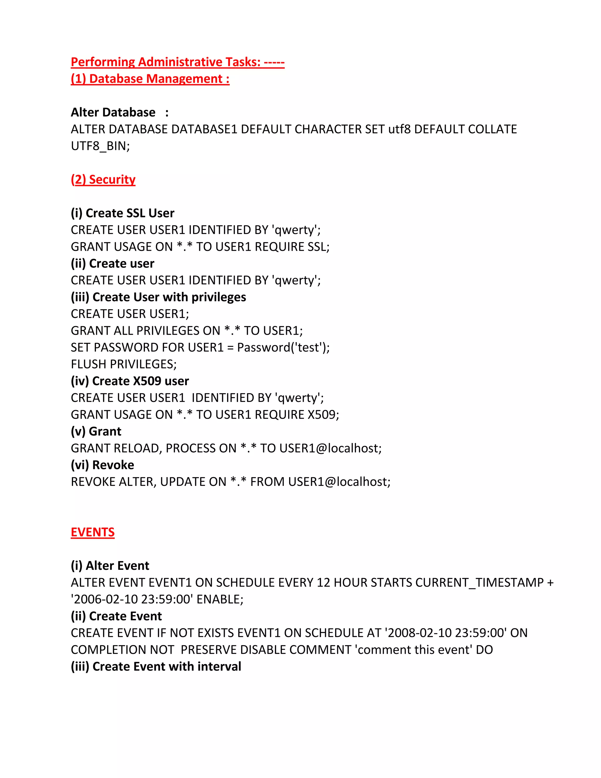 Performing Administrative Tasks: -----
(1) Database Management :
Alter Database :
ALTER DATABASE DATABASE1 DEFAULT CHARACTER SET utf8 DEFAULT COLLATE
UTF8_BIN;
(2) Security
(i) Create SSL User
CREATE USER USER1 IDENTIFIED BY 'qwerty';
GRANT USAGE ON *.* TO USER1 REQUIRE SSL;
(ii) Create user
CREATE USER USER1 IDENTIFIED BY 'qwerty';
(iii) Create User with privileges
CREATE USER USER1;
GRANT ALL PRIVILEGES ON *.* TO USER1;
SET PASSWORD FOR USER1 = Password('test');
FLUSH PRIVILEGES;
(iv) Create X509 user
CREATE USER USER1 IDENTIFIED BY 'qwerty';
GRANT USAGE ON *.* TO USER1 REQUIRE X509;
(v) Grant
GRANT RELOAD, PROCESS ON *.* TO USER1@localhost;
(vi) Revoke
REVOKE ALTER, UPDATE ON *.* FROM USER1@localhost;
EVENTS
(i) Alter Event
ALTER EVENT EVENT1 ON SCHEDULE EVERY 12 HOUR STARTS CURRENT_TIMESTAMP +
'2006-02-10 23:59:00' ENABLE;
(ii) Create Event
CREATE EVENT IF NOT EXISTS EVENT1 ON SCHEDULE AT '2008-02-10 23:59:00' ON
COMPLETION NOT PRESERVE DISABLE COMMENT 'comment this event' DO
(iii) Create Event with interval
 