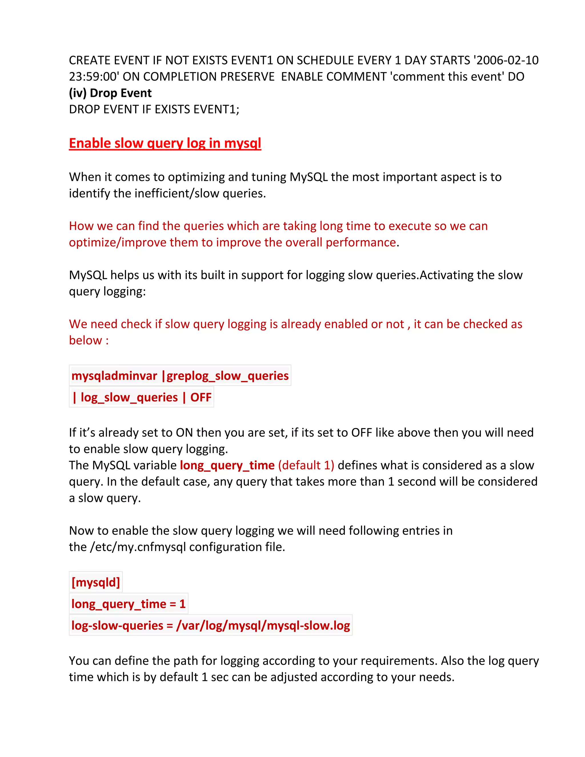 CREATE EVENT IF NOT EXISTS EVENT1 ON SCHEDULE EVERY 1 DAY STARTS '2006-02-10
23:59:00' ON COMPLETION PRESERVE ENABLE COMMENT 'comment this event' DO
(iv) Drop Event
DROP EVENT IF EXISTS EVENT1;
Enable slow query log in mysql
When it comes to optimizing and tuning MySQL the most important aspect is to
identify the inefficient/slow queries.
How we can find the queries which are taking long time to execute so we can
optimize/improve them to improve the overall performance.
MySQL helps us with its built in support for logging slow queries.Activating the slow
query logging:
We need check if slow query logging is already enabled or not , it can be checked as
below :
mysqladminvar |greplog_slow_queries
| log_slow_queries | OFF
If it’s already set to ON then you are set, if its set to OFF like above then you will need
to enable slow query logging.
The MySQL variable long_query_time (default 1) defines what is considered as a slow
query. In the default case, any query that takes more than 1 second will be considered
a slow query.
Now to enable the slow query logging we will need following entries in
the /etc/my.cnfmysql configuration file.
[mysqld]
long_query_time = 1
log-slow-queries = /var/log/mysql/mysql-slow.log
You can define the path for logging according to your requirements. Also the log query
time which is by default 1 sec can be adjusted according to your needs.
 