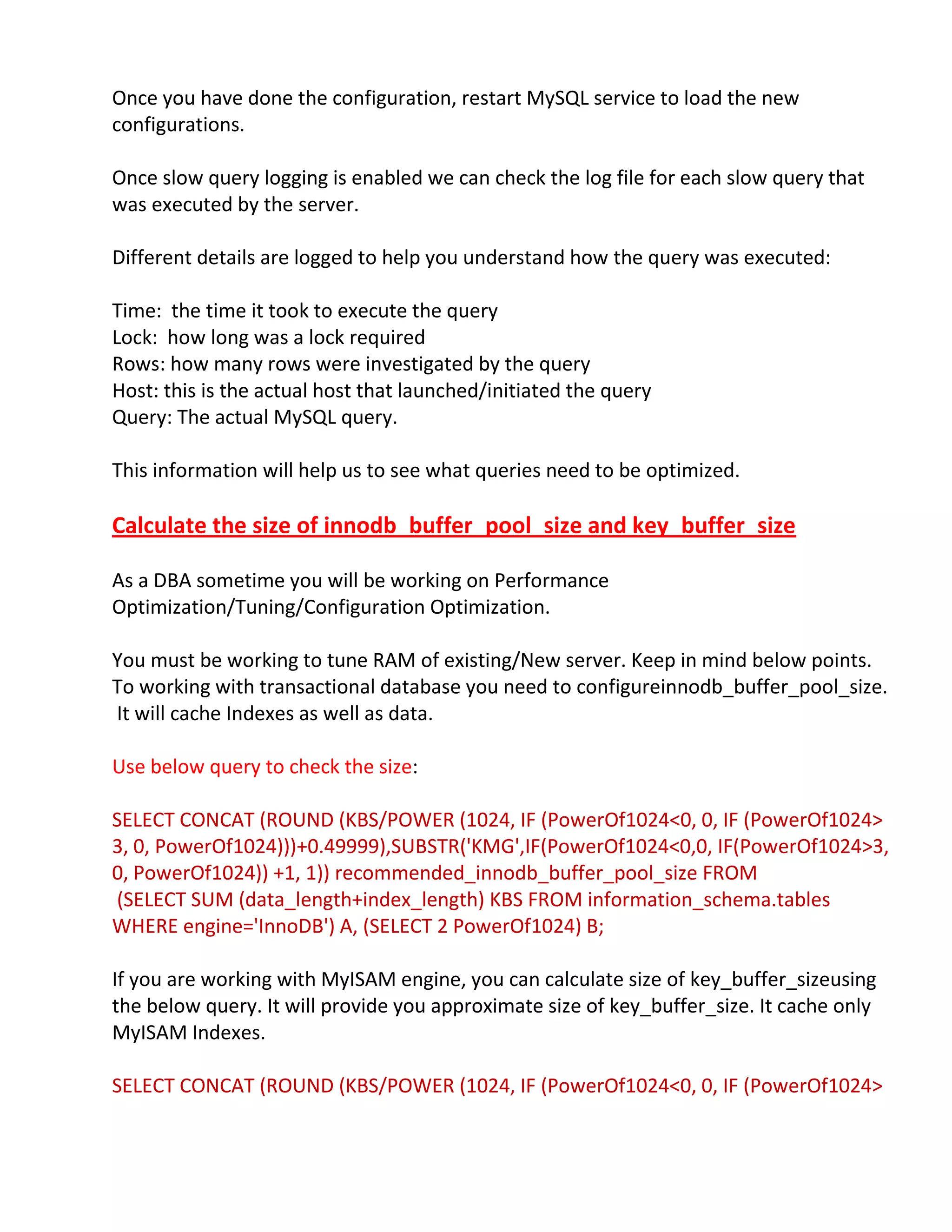 Once you have done the configuration, restart MySQL service to load the new
configurations.
Once slow query logging is enabled we can check the log file for each slow query that
was executed by the server.
Different details are logged to help you understand how the query was executed:
Time: the time it took to execute the query
Lock: how long was a lock required
Rows: how many rows were investigated by the query
Host: this is the actual host that launched/initiated the query
Query: The actual MySQL query.
This information will help us to see what queries need to be optimized.
Calculate the size of innodb_buffer_pool_size and key_buffer_size
As a DBA sometime you will be working on Performance
Optimization/Tuning/Configuration Optimization.
You must be working to tune RAM of existing/New server. Keep in mind below points.
To working with transactional database you need to configureinnodb_buffer_pool_size.
It will cache Indexes as well as data.
Use below query to check the size:
SELECT CONCAT (ROUND (KBS/POWER (1024, IF (PowerOf1024<0, 0, IF (PowerOf1024>
3, 0, PowerOf1024)))+0.49999),SUBSTR('KMG',IF(PowerOf1024<0,0, IF(PowerOf1024>3,
0, PowerOf1024)) +1, 1)) recommended_innodb_buffer_pool_size FROM
(SELECT SUM (data_length+index_length) KBS FROM information_schema.tables
WHERE engine='InnoDB') A, (SELECT 2 PowerOf1024) B;
If you are working with MyISAM engine, you can calculate size of key_buffer_sizeusing
the below query. It will provide you approximate size of key_buffer_size. It cache only
MyISAM Indexes.
SELECT CONCAT (ROUND (KBS/POWER (1024, IF (PowerOf1024<0, 0, IF (PowerOf1024>
 