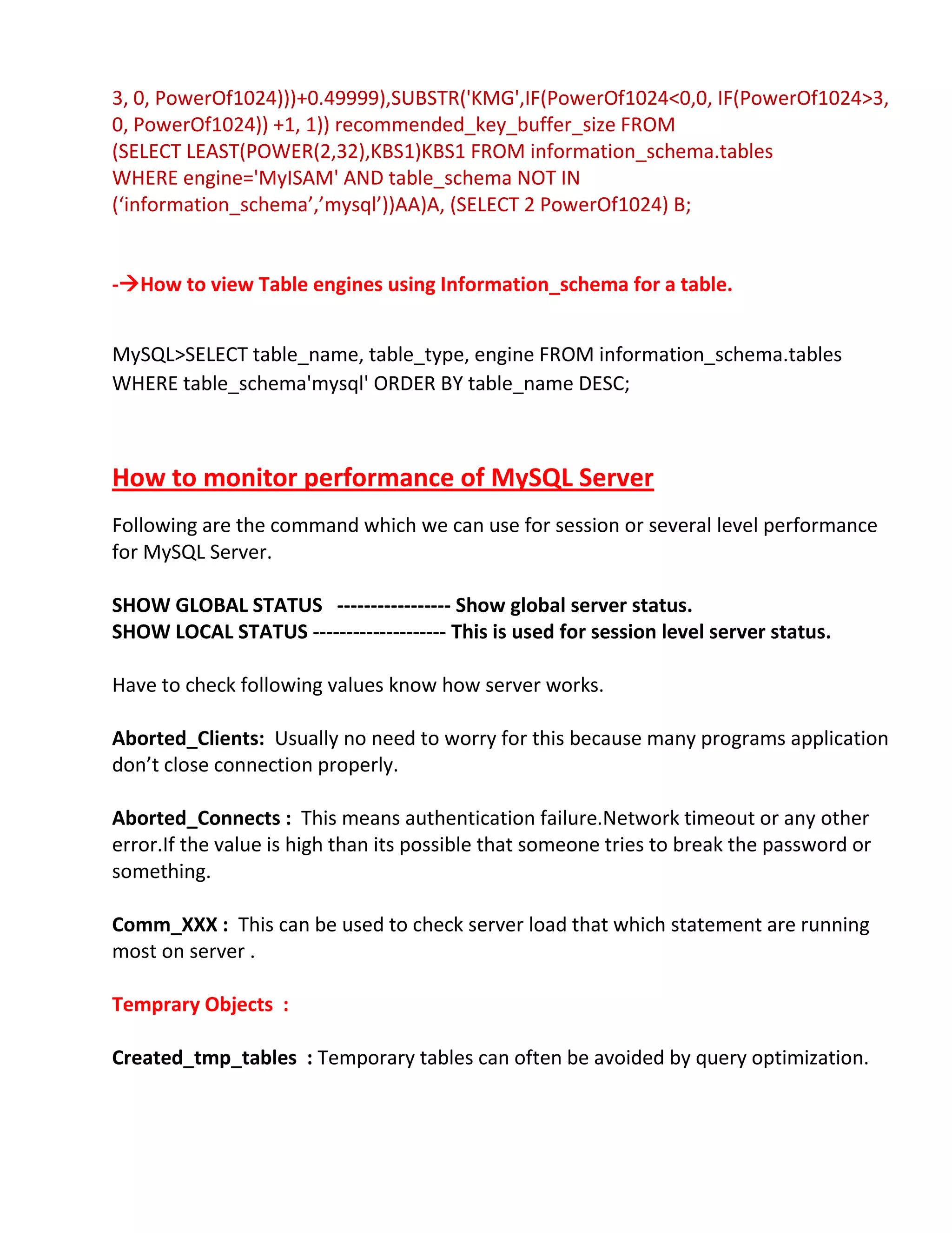3, 0, PowerOf1024)))+0.49999),SUBSTR('KMG',IF(PowerOf1024<0,0, IF(PowerOf1024>3,
0, PowerOf1024)) +1, 1)) recommended_key_buffer_size FROM
(SELECT LEAST(POWER(2,32),KBS1)KBS1 FROM information_schema.tables
WHERE engine='MyISAM' AND table_schema NOT IN
(‘information_schema’,’mysql’))AA)A, (SELECT 2 PowerOf1024) B;
-How to view Table engines using Information_schema for a table.
MySQL>SELECT table_name, table_type, engine FROM information_schema.tables
WHERE table_schema'mysql' ORDER BY table_name DESC;
How to monitor performance of MySQL Server
Following are the command which we can use for session or several level performance
for MySQL Server.
SHOW GLOBAL STATUS ----------------- Show global server status.
SHOW LOCAL STATUS -------------------- This is used for session level server status.
Have to check following values know how server works.
Aborted_Clients: Usually no need to worry for this because many programs application
don’t close connection properly.
Aborted_Connects : This means authentication failure.Network timeout or any other
error.If the value is high than its possible that someone tries to break the password or
something.
Comm_XXX : This can be used to check server load that which statement are running
most on server .
Temprary Objects :
Created_tmp_tables : Temporary tables can often be avoided by query optimization.
 