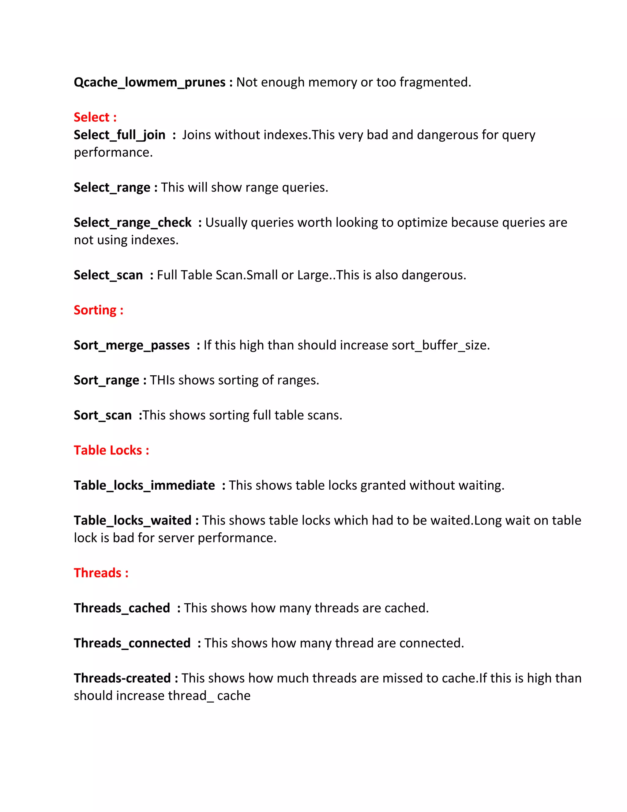 Qcache_lowmem_prunes : Not enough memory or too fragmented.
Select :
Select_full_join : Joins without indexes.This very bad and dangerous for query
performance.
Select_range : This will show range queries.
Select_range_check : Usually queries worth looking to optimize because queries are
not using indexes.
Select_scan : Full Table Scan.Small or Large..This is also dangerous.
Sorting :
Sort_merge_passes : If this high than should increase sort_buffer_size.
Sort_range : THIs shows sorting of ranges.
Sort_scan :This shows sorting full table scans.
Table Locks :
Table_locks_immediate : This shows table locks granted without waiting.
Table_locks_waited : This shows table locks which had to be waited.Long wait on table
lock is bad for server performance.
Threads :
Threads_cached : This shows how many threads are cached.
Threads_connected : This shows how many thread are connected.
Threads-created : This shows how much threads are missed to cache.If this is high than
should increase thread_ cache
 