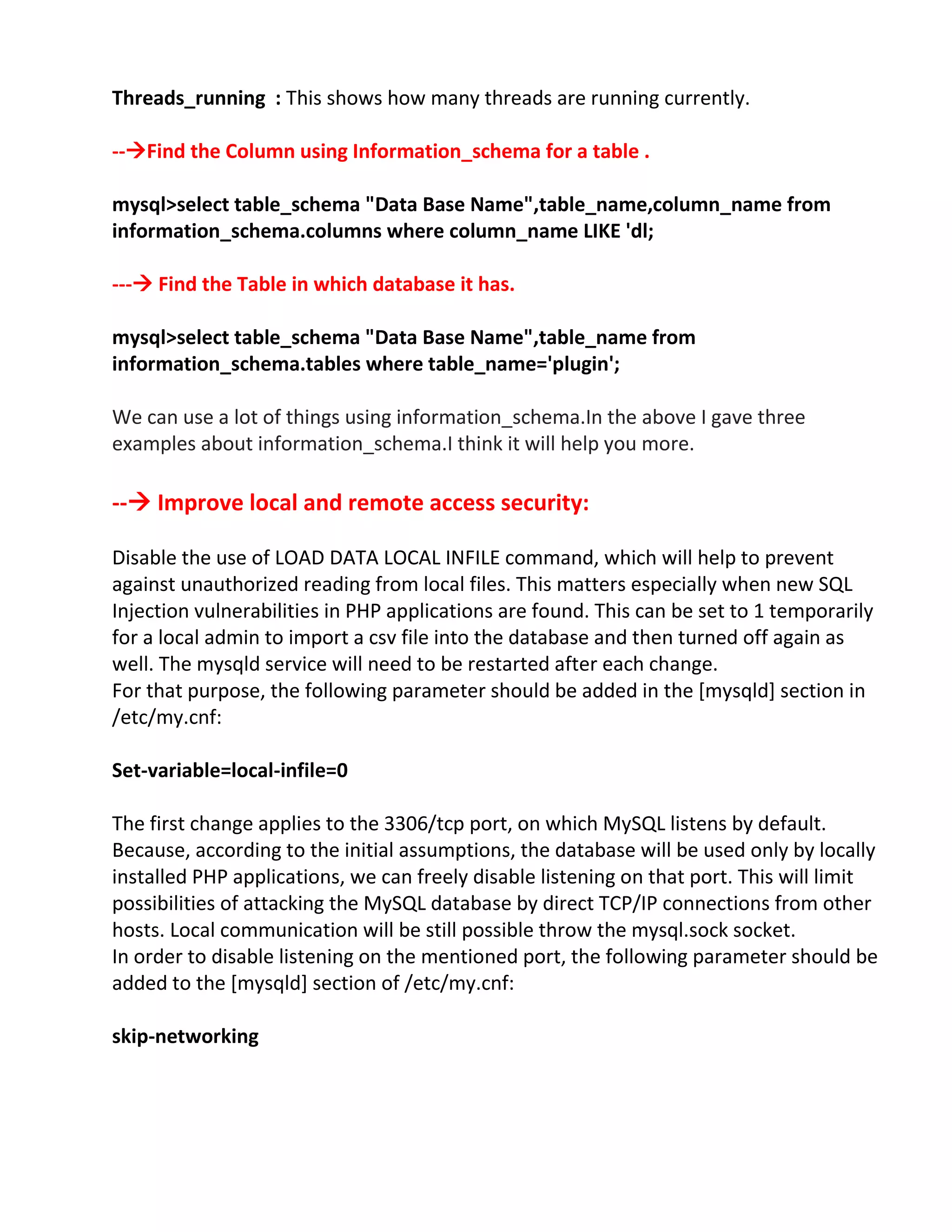 Threads_running : This shows how many threads are running currently.
--Find the Column using Information_schema for a table .
mysql>select table_schema "Data Base Name",table_name,column_name from
information_schema.columns where column_name LIKE 'dl;
--- Find the Table in which database it has.
mysql>select table_schema "Data Base Name",table_name from
information_schema.tables where table_name='plugin';
We can use a lot of things using information_schema.In the above I gave three
examples about information_schema.I think it will help you more.
-- Improve local and remote access security:
Disable the use of LOAD DATA LOCAL INFILE command, which will help to prevent
against unauthorized reading from local files. This matters especially when new SQL
Injection vulnerabilities in PHP applications are found. This can be set to 1 temporarily
for a local admin to import a csv file into the database and then turned off again as
well. The mysqld service will need to be restarted after each change.
For that purpose, the following parameter should be added in the [mysqld] section in
/etc/my.cnf:
Set-variable=local-infile=0
The first change applies to the 3306/tcp port, on which MySQL listens by default.
Because, according to the initial assumptions, the database will be used only by locally
installed PHP applications, we can freely disable listening on that port. This will limit
possibilities of attacking the MySQL database by direct TCP/IP connections from other
hosts. Local communication will be still possible throw the mysql.sock socket.
In order to disable listening on the mentioned port, the following parameter should be
added to the [mysqld] section of /etc/my.cnf:
skip-networking
 