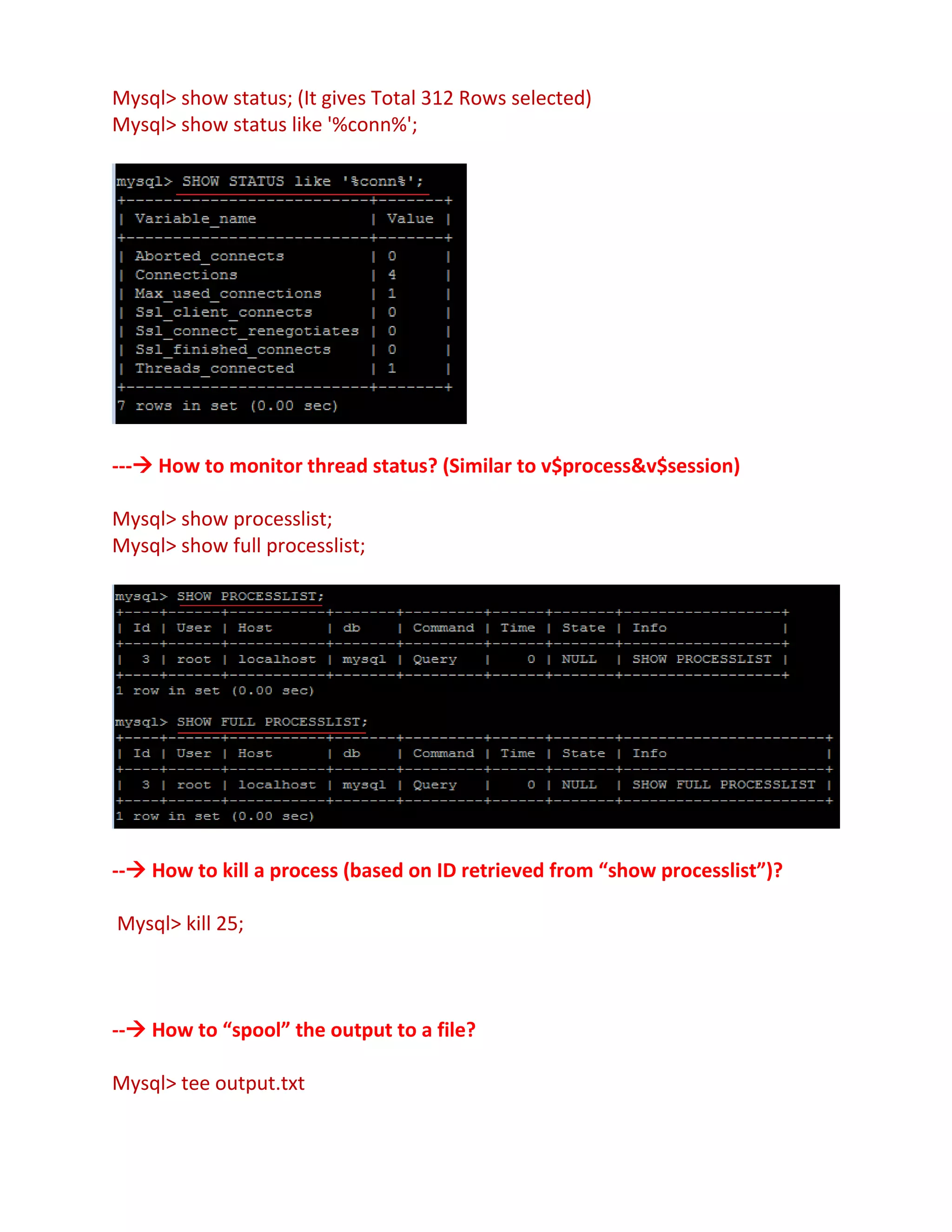 Mysql> show status; (It gives Total 312 Rows selected)
Mysql> show status like '%conn%';
--- How to monitor thread status? (Similar to v$process&v$session)
Mysql> show processlist;
Mysql> show full processlist;
-- How to kill a process (based on ID retrieved from “show processlist”)?
Mysql> kill 25;
-- How to “spool” the output to a file?
Mysql> tee output.txt
 