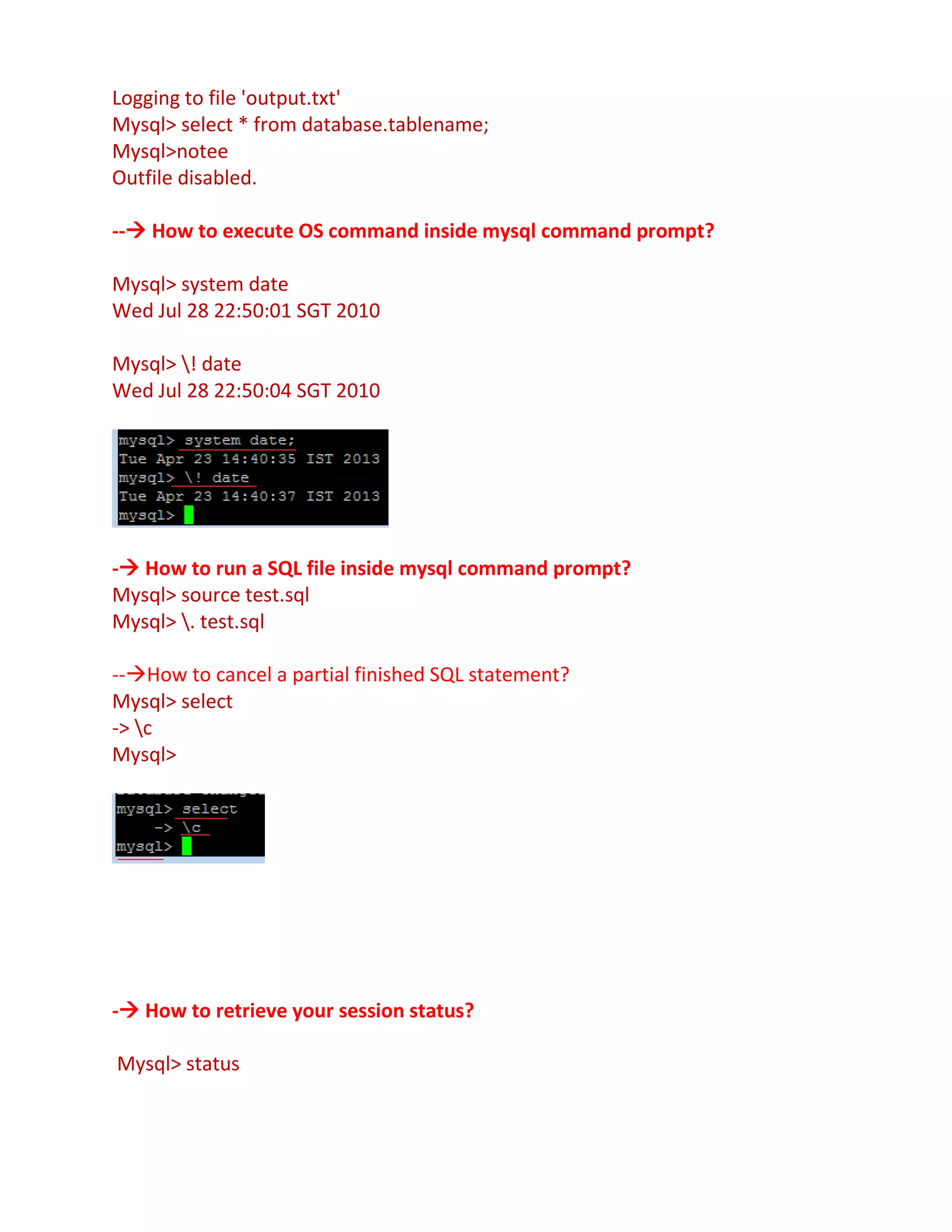 Logging to file 'output.txt'
Mysql> select * from database.tablename;
Mysql>notee
Outfile disabled.
-- How to execute OS command inside mysql command prompt?
Mysql> system date
Wed Jul 28 22:50:01 SGT 2010
Mysql> ! date
Wed Jul 28 22:50:04 SGT 2010
- How to run a SQL file inside mysql command prompt?
Mysql> source test.sql
Mysql> . test.sql
--How to cancel a partial finished SQL statement?
Mysql> select
-> c
Mysql>
- How to retrieve your session status?
Mysql> status
 