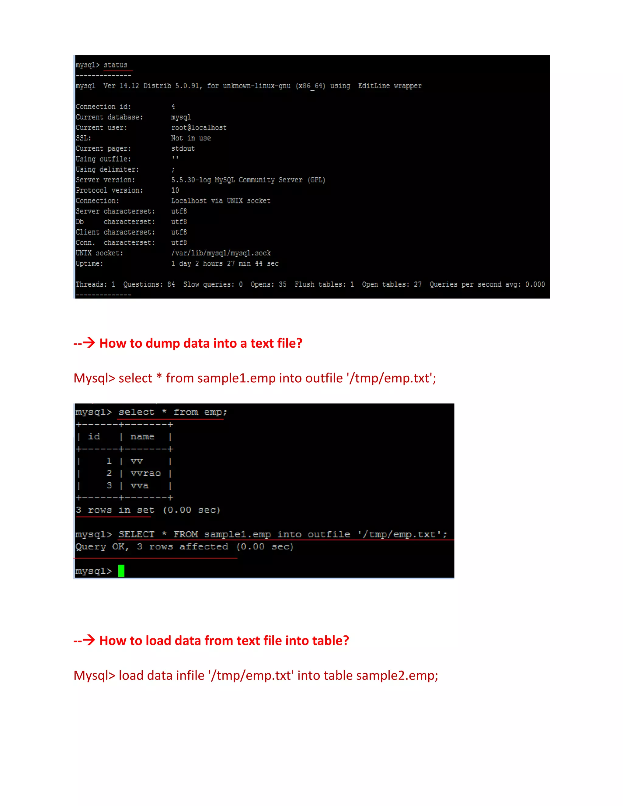 -- How to dump data into a text file?
Mysql> select * from sample1.emp into outfile '/tmp/emp.txt';
-- How to load data from text file into table?
Mysql> load data infile '/tmp/emp.txt' into table sample2.emp;
 