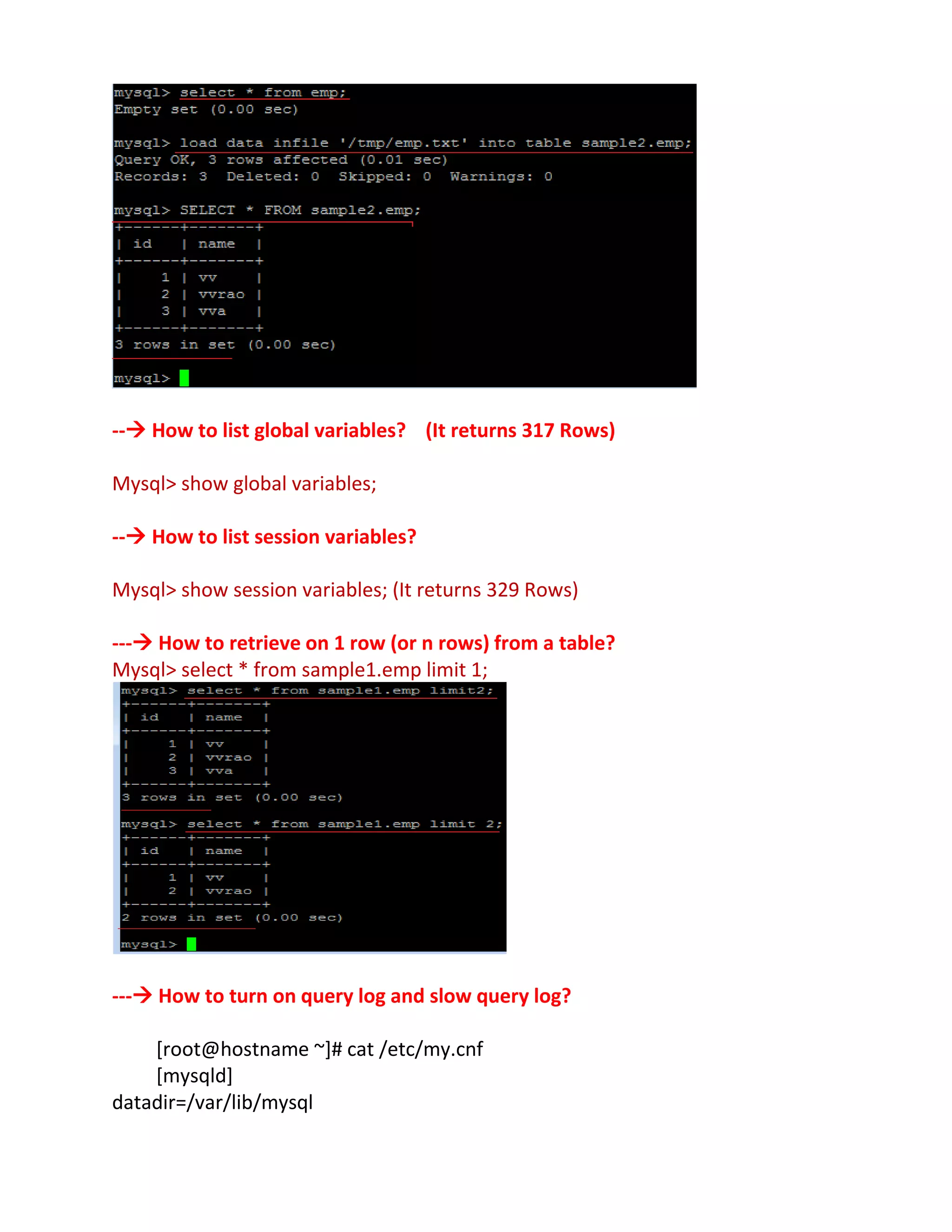 -- How to list global variables? (It returns 317 Rows)
Mysql> show global variables;
-- How to list session variables?
Mysql> show session variables; (It returns 329 Rows)
--- How to retrieve on 1 row (or n rows) from a table?
Mysql> select * from sample1.emp limit 1;
--- How to turn on query log and slow query log?
[root@hostname ~]# cat /etc/my.cnf
[mysqld]
datadir=/var/lib/mysql
 