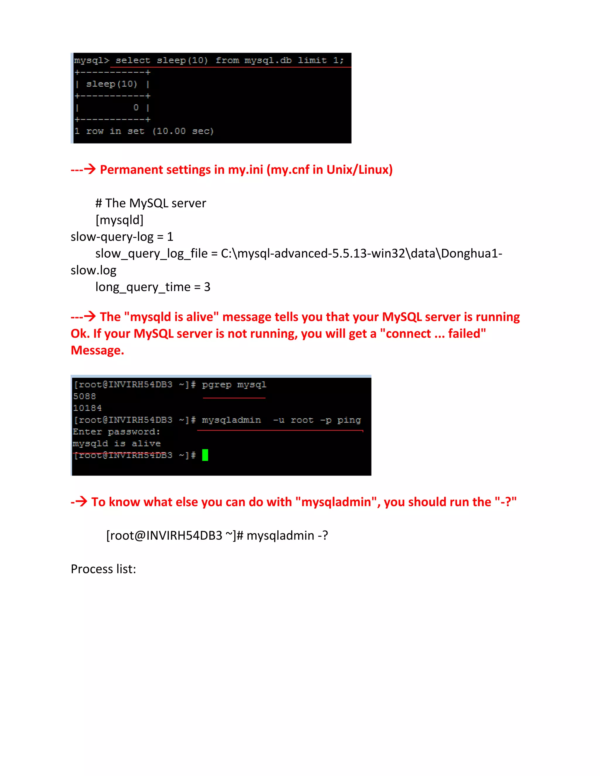--- Permanent settings in my.ini (my.cnf in Unix/Linux)
# The MySQL server
[mysqld]
slow-query-log = 1
slow_query_log_file = C:mysql-advanced-5.5.13-win32dataDonghua1-
slow.log
long_query_time = 3
--- The "mysqld is alive" message tells you that your MySQL server is running
Ok. If your MySQL server is not running, you will get a "connect ... failed"
Message.
- To know what else you can do with "mysqladmin", you should run the "-?"
[root@INVIRH54DB3 ~]# mysqladmin -?
Process list:
 