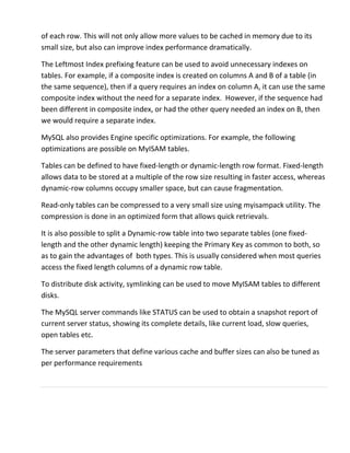 of each row. This will not only allow more values to be cached in memory due to its
small size, but also can improve index performance dramatically.
The Leftmost Index prefixing feature can be used to avoid unnecessary indexes on
tables. For example, if a composite index is created on columns A and B of a table (in
the same sequence), then if a query requires an index on column A, it can use the same
composite index without the need for a separate index. However, if the sequence had
been different in composite index, or had the other query needed an index on B, then
we would require a separate index.
MySQL also provides Engine specific optimizations. For example, the following
optimizations are possible on MyISAM tables.
Tables can be defined to have fixed-length or dynamic-length row format. Fixed-length
allows data to be stored at a multiple of the row size resulting in faster access, whereas
dynamic-row columns occupy smaller space, but can cause fragmentation.
Read-only tables can be compressed to a very small size using myisampack utility. The
compression is done in an optimized form that allows quick retrievals.
It is also possible to split a Dynamic-row table into two separate tables (one fixed-
length and the other dynamic length) keeping the Primary Key as common to both, so
as to gain the advantages of both types. This is usually considered when most queries
access the fixed length columns of a dynamic row table.
To distribute disk activity, symlinking can be used to move MyISAM tables to different
disks.
The MySQL server commands like STATUS can be used to obtain a snapshot report of
current server status, showing its complete details, like current load, slow queries,
open tables etc.
The server parameters that define various cache and buffer sizes can also be tuned as
per performance requirements
 
