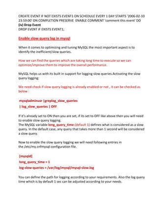 CREATE EVENT IF NOT EXISTS EVENT1 ON SCHEDULE EVERY 1 DAY STARTS '2006-02-10
23:59:00' ON COMPLETION PRESERVE ENABLE COMMENT 'comment this event' DO
(iv) Drop Event
DROP EVENT IF EXISTS EVENT1;
Enable slow query log in mysql
When it comes to optimizing and tuning MySQL the most important aspect is to
identify the inefficient/slow queries.
How we can find the queries which are taking long time to execute so we can
optimize/improve them to improve the overall performance.
MySQL helps us with its built in support for logging slow queries.Activating the slow
query logging:
We need check if slow query logging is already enabled or not , it can be checked as
below :
mysqladminvar |greplog_slow_queries
| log_slow_queries | OFF
If it’s already set to ON then you are set, if its set to OFF like above then you will need
to enable slow query logging.
The MySQL variable long_query_time (default 1) defines what is considered as a slow
query. In the default case, any query that takes more than 1 second will be considered
a slow query.
Now to enable the slow query logging we will need following entries in
the /etc/my.cnfmysql configuration file.
[mysqld]
long_query_time = 1
log-slow-queries = /var/log/mysql/mysql-slow.log
You can define the path for logging according to your requirements. Also the log query
time which is by default 1 sec can be adjusted according to your needs.
 