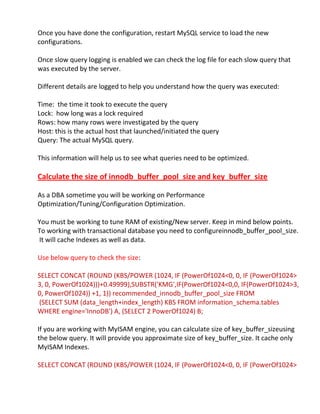 Once you have done the configuration, restart MySQL service to load the new
configurations.
Once slow query logging is enabled we can check the log file for each slow query that
was executed by the server.
Different details are logged to help you understand how the query was executed:
Time: the time it took to execute the query
Lock: how long was a lock required
Rows: how many rows were investigated by the query
Host: this is the actual host that launched/initiated the query
Query: The actual MySQL query.
This information will help us to see what queries need to be optimized.
Calculate the size of innodb_buffer_pool_size and key_buffer_size
As a DBA sometime you will be working on Performance
Optimization/Tuning/Configuration Optimization.
You must be working to tune RAM of existing/New server. Keep in mind below points.
To working with transactional database you need to configureinnodb_buffer_pool_size.
It will cache Indexes as well as data.
Use below query to check the size:
SELECT CONCAT (ROUND (KBS/POWER (1024, IF (PowerOf1024<0, 0, IF (PowerOf1024>
3, 0, PowerOf1024)))+0.49999),SUBSTR('KMG',IF(PowerOf1024<0,0, IF(PowerOf1024>3,
0, PowerOf1024)) +1, 1)) recommended_innodb_buffer_pool_size FROM
(SELECT SUM (data_length+index_length) KBS FROM information_schema.tables
WHERE engine='InnoDB') A, (SELECT 2 PowerOf1024) B;
If you are working with MyISAM engine, you can calculate size of key_buffer_sizeusing
the below query. It will provide you approximate size of key_buffer_size. It cache only
MyISAM Indexes.
SELECT CONCAT (ROUND (KBS/POWER (1024, IF (PowerOf1024<0, 0, IF (PowerOf1024>
 