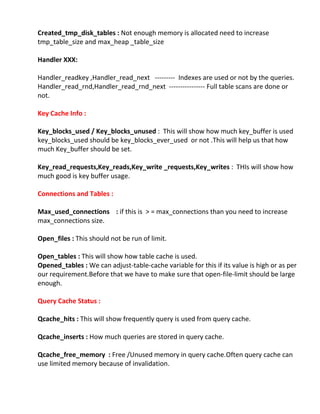 Created_tmp_disk_tables : Not enough memory is allocated need to increase
tmp_table_size and max_heap _table_size
Handler XXX:
Handler_readkey ,Handler_read_next --------- Indexes are used or not by the queries.
Handler_read_rnd,Handler_read_rnd_next ---------------- Full table scans are done or
not.
Key Cache Info :
Key_blocks_used / Key_blocks_unused : This will show how much key_buffer is used
key_blocks_used should be key_blocks_ever_used or not .This will help us that how
much Key_buffer should be set.
Key_read_requests,Key_reads,Key_write _requests,Key_writes : THIs will show how
much good is key buffer usage.
Connections and Tables :
Max_used_connections : if this is > = max_connections than you need to increase
max_connections size.
Open_files : This should not be run of limit.
Open_tables : This will show how table cache is used.
Opened_tables : We can adjust-table-cache variable for this if its value is high or as per
our requirement.Before that we have to make sure that open-file-limit should be large
enough.
Query Cache Status :
Qcache_hits : This will show frequently query is used from query cache.
Qcache_inserts : How much queries are stored in query cache.
Qcache_free_memory : Free /Unused memory in query cache.Often query cache can
use limited memory because of invalidation.
 